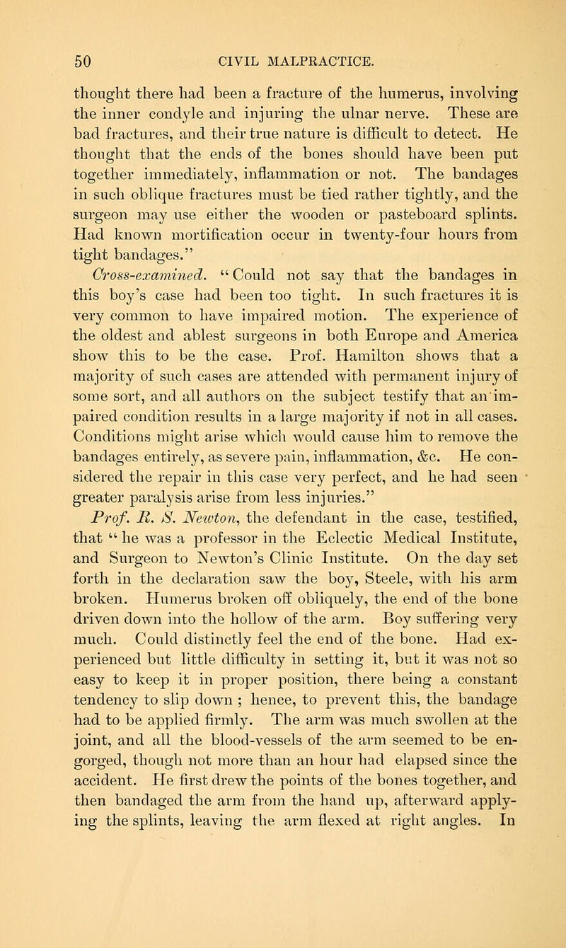 thought there had been a fracture of the humerus, involving the inner condyle and injuring the ulnar nerve. These are bad fractures, and their true nature is diflficult to detect. He thought that the ends of the bones should have been put together immediately, inflammation or not. The bandages in such oblique fractures must be tied rather tightly, and the surgeon may use either the wooden or pasteboard splints. Had known mortification occur in twenty-four hours from tight bandages. Cross-examined. Could not say that the bandages in this boy's case had been too tight. In such fractures it is very common to have impaired motion. The experience of the oldest and ablest surgeons in both Europe and America show this to be the case. Prof. Hamilton shows that a majority of such cases are attended with permanent injury of some sort, and all authors on the subject testify that an im- paired condition results in a large majority if not in all cases. Conditions might arise which would cause him to remove the bandages entirely, as severe pain, inflammation, &c. He con- sidered the repair in this case very perfect, and he had seen greater paralysis arise from less injuries. Prof. R. S. Newton, the defendant in the case, testified, that he was a professor in the Eclectic Medical Institute, and Surgeon to Newton's Clinic Institute. On the day set forth in the declaration saw the boy, Steele, with his arm broken. Humerus broken o'S. obliquely, the end of the bone driven down into the hollow of the arm. Boy suffering very much. Could distinctly feel the end of the bone. Had ex- perienced but little difficulty in setting it, but it was not so easy to keep it in proper position, there being a constant tendency to slip down ; hence, to prevent this, the bandage had to be applied firmly. The arm was much swollen at the joint, and all the blood-vessels of the arm seemed to be en- gorged, though not more than an hour had elapsed since the accident. He first drew the points of the bones together, and then bandaged the arm from the hand up, afterward apply- ing the splints, leaving the arm flexed at right angles. In