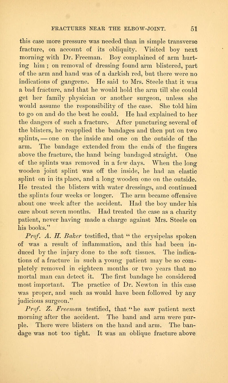 this case more pressure was needed than in simple transverse fracture, on account of its obliquity. Visited boy next morning with Dr. Freeman. Boy complained of arm hurt- ing him ; on removal of dressing found arm blistered, part of the arm and hand was of a darkish red, but there were no indications of gangrene. He said to Mrs. Steele that it was a bad fracture, and that he would hold the arm till she could get her family physician or another surgeon, unless she would assume the responsibility of the case. She told him to go on and do the best he could. He had explained to her the dangers of such a fracture. After puncturing several of the blisters, he reapplied the bandages and then put on two splints, — one on the inside and one on the outside of the arm. The bandage extended from the ends of the fingers above the fracture, the hand being bandaged straight. One of the splints was removed in a few days. When the long wooden joint splint was off the inside, he had an elastic splint on in its place, and a long wooden one on the outside. He treated the blisters with water dressings, and continued the splints four weeks or longer. The arm became offensive about one week after the accident. Had the boy under his care about seven months. Had treated the case as a charity patient, never having made a charge against Mrs. Steele on his books. Prof. A. H. Baker testified, that the erysipelas spoken of was a result of inflammation, and this had been in- duced by the injury done to the soft tissues. The indica- tions of a fracture in such a young patient may be so com- pletely removed in eigliteen months or two years that no mortal man can detect it. The first bandage he considered most important. The practice of Dr. Newton in this case was proper, and such as would have been followed by any judicious surgeon. Prof. Z. Freeman testified, that he saw patient next morning after the accident. The hand and arm were pur- ple. There were blisters on the hand and arm. The ban- dage was not too tight. It was an oblique fracture above