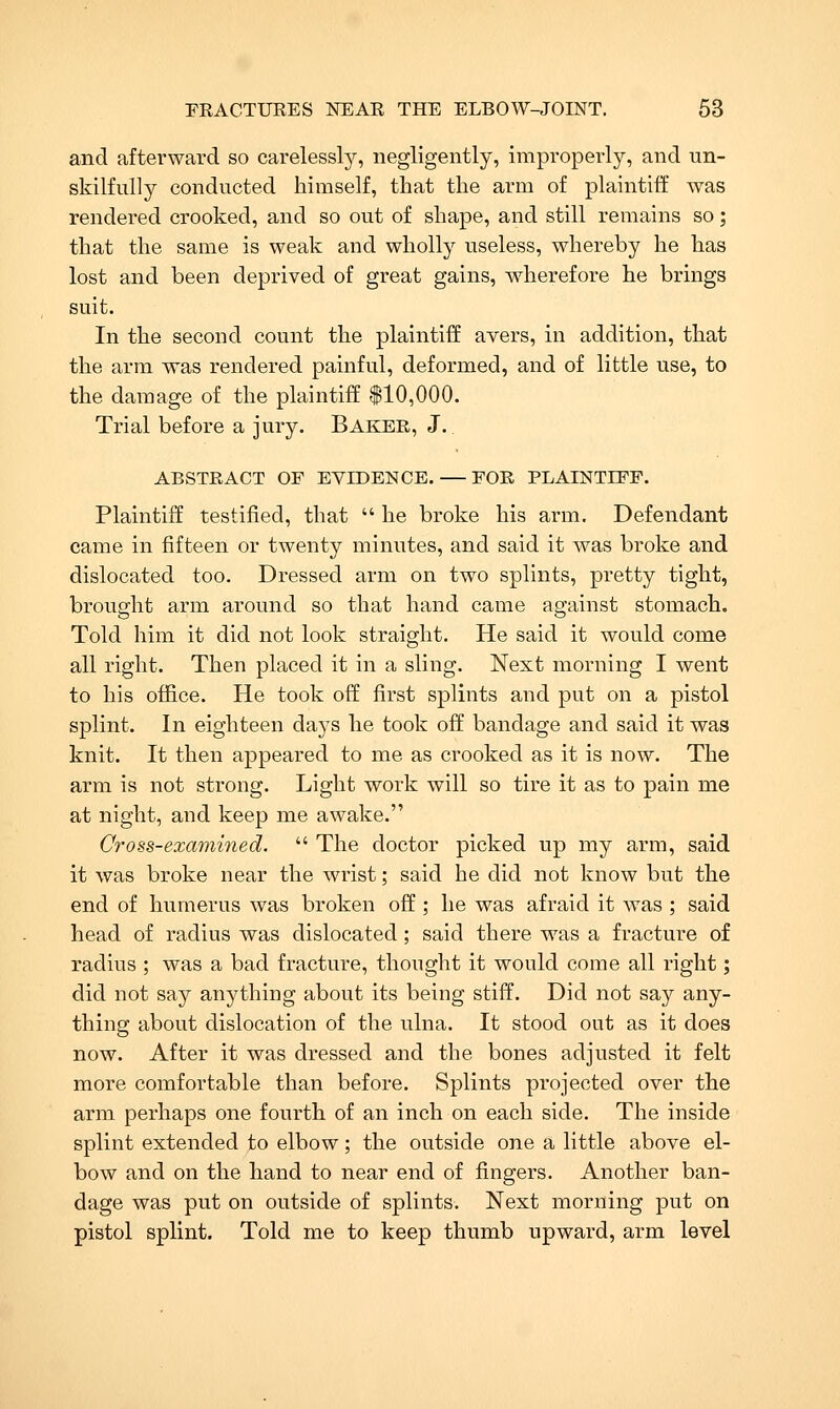 and afterward so carelessly, negligently, improperly, and un- skilfully conducted himself, that the arm of plaintiff was rendered crooked, and so out of shape, and still remains so; that the same is weak and wholly useless, whereby he has lost and been deprived of great gains, wherefore he brings suit. In the second count the plaintiff avers, in addition, that the arm was rendered painful, deformed, and of little use, to the damage of the plaintiff $10,000. Trial before a jury. Baker, J. ABSTRACT OF EVIDENCE. — FOR PLAINTIFF. Plaintiff testified, that  he broke his arm. Defendant came in fifteen or twenty minutes, and said it was broke and dislocated too. Dressed arm on two splints, pretty tight, brought arm around so that hand came against stomach. Told him it did not look straight. He said it would come all right. Then placed it in a sling. Next morning I went to his office. He took off first splints and put on a pistol splint. In eighteen days he took off bandage and said it was knit. It then appeared to me as crooked as it is now. The arm is not strong. Light work will so tire it as to pain me at night, and keep me awake. Cross-examined.  The doctor picked up my arm, said it was broke near the wrist; said he did not know but the end of humerus was broken off ; he was afraid it was ; said head of radius was dislocated ; said there was a fracture of radius ; was a bad fracture, thought it would come all right; did not say anything about its being stiff. Did not say any- thing about dislocation of the ulna. It stood out as it does now. After it was dressed and the bones adjusted it felt more comfortable than before. Splints projected over the arm perhaps one fourth of an inch on each side. The inside splint extended to elbow; the outside one a little above el- bow and on the hand to near end of fingers. Another ban- dage was put on outside of splints. Next morning put on pistol splint. Told me to keep thumb upward, arm level