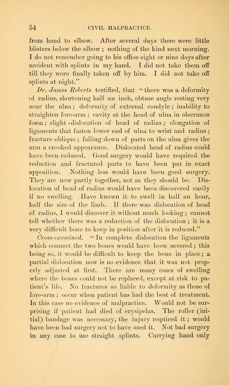 from hand to elbow. After several days there were little blisters below the elbow ; nothing of the kind next morning. I do not remember going to his office eight or nine days after accident with splints in my hand. I did not take them off till they were finally taken off by him. I did not take off splints at night. Dr. James Roherts testified, that  there was a deformity of radius, shortening half an inch, obtuse angle resting very near the ulna ; deformity of external condyle ; inability to straighten fore-arm ; cavity at the head of ulna in olecranon fossa; slight »dislocation of head of radius; elongation of ligaments that fasten lower end of ulna to wrist and radius ; fracture oblique ; falling down of parts on the ulna gives the arm a crooked appearance. Dislocated head of radius could have been reduced. Good surgery would have required the reduction and fractured parts to have been put in exact apposition. Nothing less would have been good surgery. They are now partly together, not as they should be. Dis- location of head of radius would have been discovered easily if no swelling. Have known it to swell in half an hour, half the size of the limb. If there was dislocation of head of radius, I would discover it without much looking ; cannot tell whether there was a reduction of the dislocation ; it is a very difficult bone to keep in position after it is reduced. Cross-examined.  In complete dislocation the ligaments which connect the two bones would have been severed ; this being so, it would be difficult to keep the bone in place; a partial dislocation now is no evidence that it was not prop- erly adjusted at first. There are many cases of swelling where the bones could not be replaced, except at risk to pa- tient's life. No fractures so liable to deformity as those of fore-arm ; occur when patient has had the best of treatment. In this case no evidence of malpractice. Would not be sur- prising if patient had died of erysipelas. The roller (ini- tial) bandage was necessary, the injuiy required it; would have been bad surgery not to have used it. Not bad surgery in any case to use straight splints. Carrying hand only