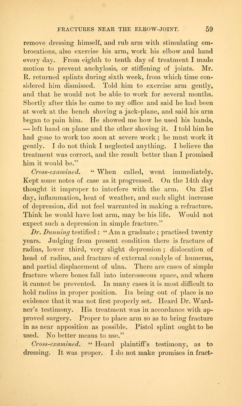remove dressing himself, and rub arm with stimulating em- brocations, also exercise his arm, work his elbow and hand every day. From eighth to tenth day of treatment I made motion to prevent anchylosis, or stiffening of joints. Mr. R. returned splints during sixth week, from which time con- sidered him dismissed. Told him to exercise arm gently, and that he would not be able to work for several months. Shortly after this he came to my office and said he had been at work at the bench shoving a jack-plane, and said his arm began to pain him. He showed me how he used his hands, — left hand on plane and the other shoving it. I told him he had gone to work too soon at severe work ; he must work it gently. I do not think I neglected anything. I believe the treatment Avas correct, and the result better than I promised him it would be. Cross-examined. • When called, went immediately. Kept some notes of case as it progressed. On the 14t]i day thought it improper to interfere with the arm. On 21st day, inflammation, heat of weather, and such slight increase of depression, did not feel warranted in making a refracture. Think he would have lost arm, may be his life. Would not expect such a depression in simple fracture. Dr. Dunning testified : Am a graduate ; practised twenty years. Judging from present condition there is fracture of radius, lower third, very slight depression ; dislocation of head of radius, and fracture of external condyle of humerus, and partial displacement of ulna. There are cases of simple fracture where bones fall into interosseous space, and where it cannot be prevented. In many cases it is most difficult to hold radius in proper position. Its being out of place is no evidence that it was not first properly set. Heard Dr. Ward- ner's testimony. His treatment was in accordance with ap- proved surgery. Proper to place arm so as to bring fracture in as near apposition as j)ossible. Pistol splint ought to be used. No better means to use. Cross-examined.  Heard plaintiff's testimony, as to dressing. It was proper. I do not make promises in fract-
