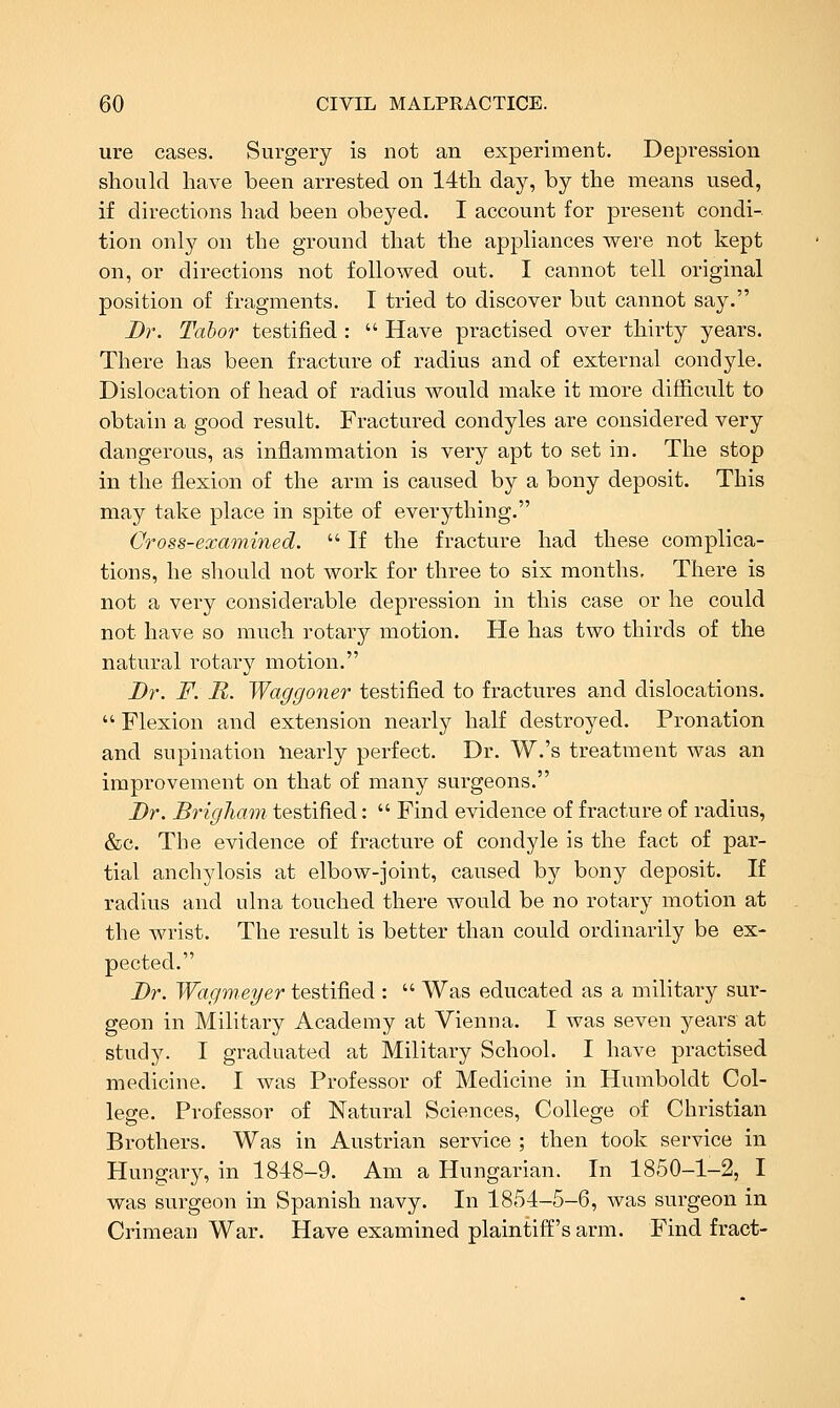 ure cases. Surgery is not an experiment. Depression should have been arrested on 14th day, by the means used, if directions had been obeyed. I account for present condi-. tion only on the ground that the appliances were not kept on, or directions not followed out. I cannot tell original position of fragments. I tried to discover but cannot say. Dr. Tabor testified : Have practised over thirty years. There has been fracture of radius and of external condyle. Dislocation of head of radius would make it more difficult to obtain a good result. Fractured condyles are considered very dangerous, as inflammation is very apt to set in. The stop in the flexion of the arm is caused by a bony deposit. This may take place in spite of everything. Gross-examined. If the fracture had these complica- tions, he should not work for three to six months. There is not a very considerable depression in this case or he could not have so much rotary motion. He has two thirds of the natural rotary motion. Dr. F. R. Waggoner testified to fractures and dislocations. Flexion and extension nearly half destroyed. Pronation and supination nearly perfect. Dr. W.'s treatment was an improvement on that of many surgeons. Dr. Brigham testified: Find evidence of fracture of radius, &c. The evidence of fracture of condyle is the fact of par- tial anchylosis at elbow-joint, caused by bony deposit. If radius and ulna touched there would be no rotary motion at the wrist. The result is better than could ordinarily be ex- pected. Dr. Wagmeyer testified : Was educated as a military sur- geon in Military Academy at Vienna. I was seven years at study. I graduated at Military School. I have practised medicine. I was Professor of Medicine in Humboldt Col- lege. Professor of Natural Sciences, College of Christian Brothers. Was in Austrian service ; then took service in Hungary, in 1848-9. Am a Hungarian. In 1850-1-2, I was surgeon in Spanish navy. In 1854-5-6, was surgeon in Crimean War. Have examined plaintiff's arm. Find fract-