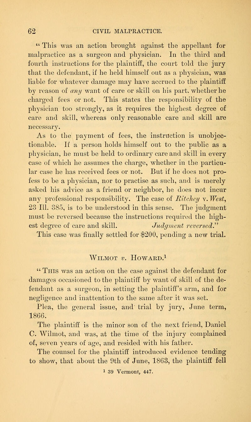  This was an action brought against the appellant for malpractice as a surgeon and physician. In the third and fourth instructions for the plaintiff, the court told the jury that the defendant, if he held himself out as a physician, was liable for whatever damage may have accrued to the plaintiff by reason of any want of care or skill on his part, whether he charged fees or not. This states the responsibility of the physician too strongly, as it requires the highest degree of care and skill, whereas only reasonable care and skill are necessary. As to the payment of fees, the instruction is unobjec- tionable. If a person holds himself out to the public as a physician, he must be held to ordinary care and skill in every case of which he assumes the charge, whether in the particu- lar case he has received fees or not. But if he does not pro- fess to be a physician, nor to practise as such, and is merely asked his advice as a friend or neighbor, he does not incur any professional responsibility. The case of Ritehey v. West^ 23 111. 385, is to be understood in this sense. The judgment must be reversed because the instructions required the high- est degree of care and skill. Judgment reversed.'''' This case was finally settled for $200, pending a new trial. WiLMOT V. Howard.!  This was an action on the case against the defendant for damages occasioned to the plaintiff by want of skill of the de- fendant as a surgeon, in setting the plaintiff's arm, and for negligence and inattention to the same after it was set. Plea, the general issue, and' trial by jury, June term, 1866. The plaintiff is the minor son of the next friend, Daniel C Wilmot, and was, at the time of the injury complained of, seven years of age, and resided with his father. The counsel for the plaintiff introduced evidence tending to show, that about the 9th of June, 1863, the plaintiff fell 1 39 Vermont, 447.
