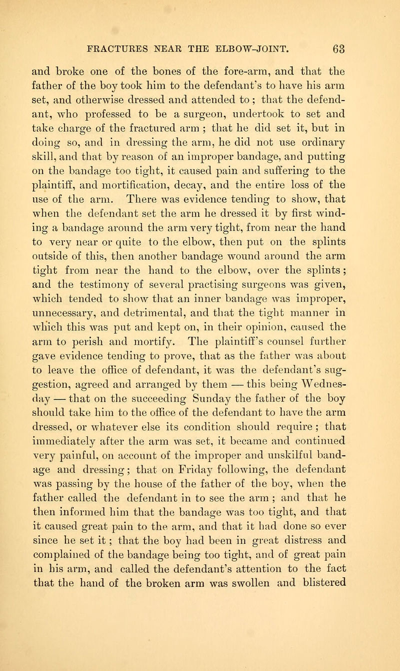and broke one of the bones of the fore-arm, and that the father of the boy took him to the defendant's to have his arm set, and otherwise dressed and attended to; that the defend- ant, who professed to be a surgeon, undertook to set and take charge of the fractured arm ; that he did set it, but in doing so, and in dressing the arm, he did not use ordinary- skill, and that by reason of an improper bandage, and putting on the bandage too tight, it caused pain and suffering to the plaintiff, and mortification, decay, and the entire loss of the use of the arm. There was evidence tending to show, that when the defendant set the arm he di-essed it by first wind- ing a bandage around the arm very tight, from near the hand to very near or quite to the elbow, then put on the splints outside of this, then another bandage wound around the arm tight from near the hand to the elbow, over the splints; and the testimony of several practising surgeons was given, which tended to show that an inner bandage was improper, unnecessary, and detrimental, and that the tight manner in which this was put and kept on, in their opinion, caused the arm to perish and mortify. The plaintiff's counsel further gave evidence tending to prove, that as the father was about to leave the office of defendant, it was the defendant's sug- gestion, agreed and arranged by them — this being Wednes- day — that on the succeeding Sunday the father of the boy should take him to the office of the defendant to have the arm dressed, or whatever else its condition should require ; that immediately after the arm was set, it became and continued very painful, on account of the improper and unskilful band- age and dressing; that on Friday following, the defendant was passing by the house of the father of the boy, when the father called the defendant in to see the arm ; and that he then informed him that the bandage was too tight, and that it caused great pain to the arm, and that it had done so ever since he set it; that the boy had been in great distress and complained of the bandage being too tight, and of great pain in his arm, and called the defendant's attention to the fact that the hand of the broken arm was swollen and blistered