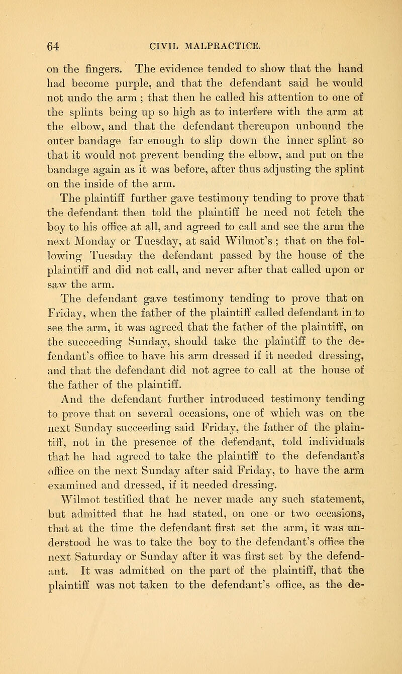 on the fingers. The evidence tended to show that the hand had become purple, and that the defendant saixl he would not undo the arm; that then he called his attention to one of the splints being up so high as to interfere with the arm at the elbow, and that the defendant thereupon unbound the outer bandage far enough to slip down the inner splint so that it would not prevent bending the elbow, and put on the bandage again as it was before, after thus adjusting the splint on the inside of the arm. The plaintiff further gave testimony tending to prove that the defendant then told the plaintiff he need not fetch the boy to his office at all, and agreed to call and see the arm the next Monday or Tuesday, at said Wilmot's; that on the fol- lowing Tuesday the defendant passed by the house of the plaintiff and did not call, and never after that called upon or saw the arm. The defendant gave testimony tending to prove that on Friday, when the father of the plaintiff called defendant in to see the arm, it was agreed that the father of the plaintiff, on the succeeding Sunday, should take the plaintiff to the de- fendant's office to have his arm dressed if it needed dressing, and that the defendant did not agree to call at the house of the father of the plaintiff. And the defendant further introduced testimony tending to prove that on several occasions, one of which was on the next Sunday succeeding said Friday, the father of the plain- tiff, not in the presence of the defendant, told individuals that he had agreed to take the plaintiff to the defendant's office on the next Sunday after said Friday, to have the arm examined and dressed, if it needed dressing. Wilmot testified that he never made any such statement, but admitted that he had stated, on one or two occasions, that at the time the defendant first set the arm, it was un- derstood he was to take the boy to the defendant's office the next Saturday or Sunday after it was first set by the defend- ant. It was admitted on the part of the plaintiff, that the plaintiff was not taken to the defendant's office, as the de-