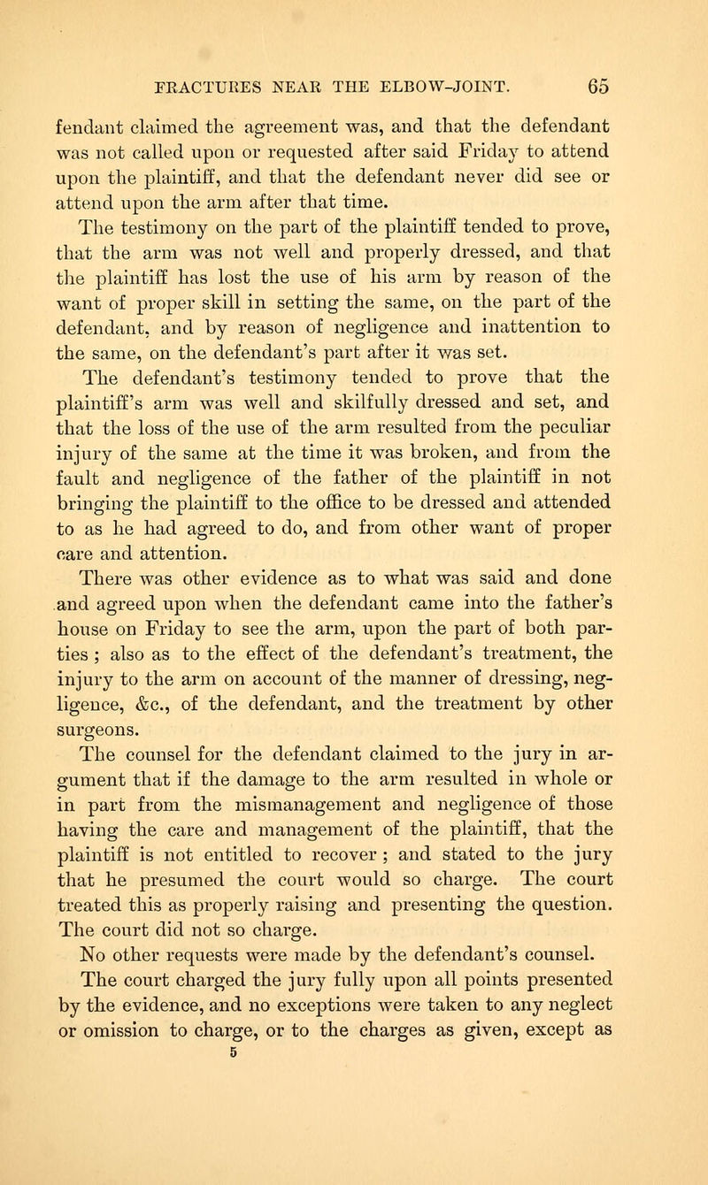 fendant claimed the agreement was, and that the defendant was not called upon or requested after said Friday to attend upon the plaintiff, and that the defendant never did see or attend upon the arm after that time. The testimony on the part of the plaintiff tended to prove, that the arm was not well and properly dressed, and that the plaintiff has lost the use of his arm by reason of the want of proper skill in setting the same, on the part of the defendant, and by reason of negligence and inattention to the same, on the defendant's part after it was set. The defendant's testimony tended to prove that the plaintiff's arm was well and skilfully dressed and set, and that the loss of the use of the arm resulted from the peculiar injury of the same at the time it was broken, and from the fault and negligence of the father of the plaintiff in not bringing the plaintiff to the office to be dressed and attended to as he had agreed to do, and from other want of proper oare and attention. There was other evidence as to what was said and done and agreed upon when the defendant came into the father's house on Friday to see the arm, upon the part of both par- ties ; also as to the effect of the defendant's treatment, the injury to the arm on account of the manner of dressing, neg- ligence, &c., of the defendant, and the treatment by other surgeons. The counsel for the defendant claimed to the jury in ar- gument that if the damage to the arm resulted in whole or in part from the mismanagement and negligence of those having the care and management of the plaintiff, that the plaintiff is not entitled to recover ; and stated to the jury that he presumed the court would so charge. The court treated this as properly raising and presenting the question. The court did not so charge. No other requests were made by the defendant's counsel. The court charged the jury fully upon all points presented by the evidence, and no exceptions were taken to any neglect or omission to charge, or to the charges as given, except as 5