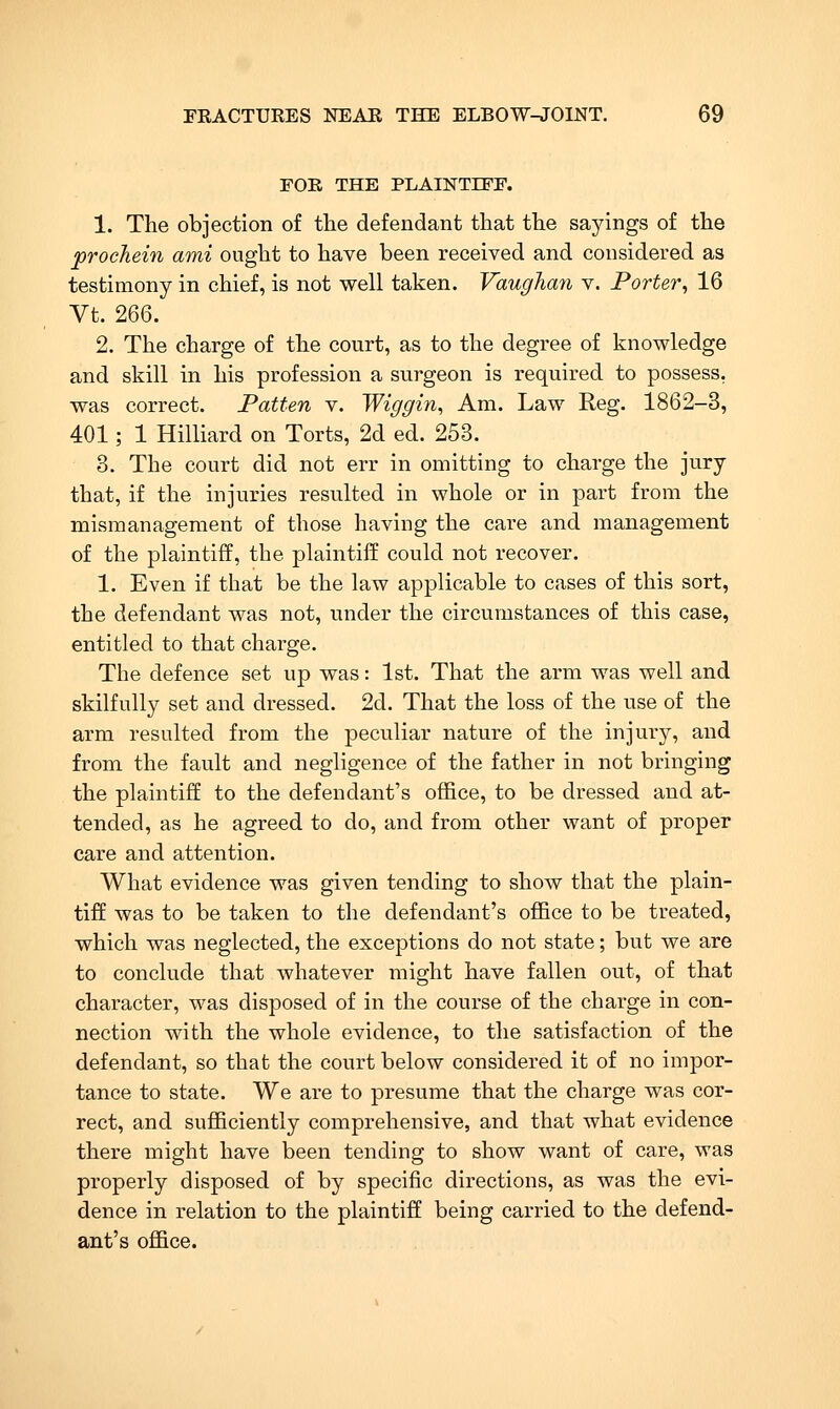 FOR THE PLAINTIFF. 1. The objection of the defendant that the sayings of the procTiein ami ought to have been received and considered as testimony in chief, is not well taken. Vaugha7i v. Porter^ 16 Vt. 266. 2. The charge of the court, as to the degree of knowledge and skill in his profession a surgeon is required to possess. was correct. Patten v. Wiggin, Am. Law Reg. 1862-3, 401; 1 Hilliard on Torts, 2d ed. 253. 3. The court did not err in omitting to charge the jury that, if the injuries resulted in whole or in part from the mismanagement of those having the care and management of the plaintiff, the plaintiff could not recover, 1. Even if that be the law applicable to cases of this sort, the defendant was not, under the circumstances of this case, entitled to that charge. The defence set up was: 1st. That the arm was well and skilfully set and dressed. 2d. That the loss of the use of the arm resulted from the peculiar nature of the injury, and from the fault and negligence of the father in not bringing the plaintiff to the defendant's office, to be dressed and at- tended, as he agreed to do, and from other want of proper care and attention. What evidence was given tending to show that the plain- tiff was to be taken to the defendant's office to be treated, which was neglected, the exceptions do not state; but we are to conclude that whatever might have fallen out, of that character, was disposed of in the course of the charge in con- nection with the whole evidence, to the satisfaction of the defendant, so that the court below considered it of no impor- tance to state. We are to presume that the charge was cor- rect, and sufficiently comprehensive, and that what evidence there might have been tending to show want of care, was properly disposed of by specific directions, as was the evi- dence in relation to the plaintiff being carried to the defend- ant's office.