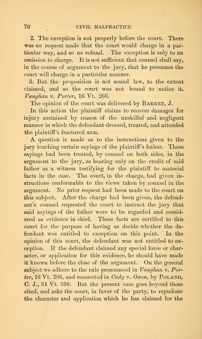 2. The exception is not properly before the court. There was no request made that the court would charge in a par- ticular way, and so no refusal. The exception is only to an omission to charge. It is not sufficient that counsel shall say, in the course of argument to the jury, that he presumes the court will charge in a particular manner. 3. But the proposition is not sound law, to the extent claimed, and so the court was not bound to notice it. Vaughan v. Porter^ 16 Vt. 266. The opinion of the court was delivered by Baeret, J. In this action the plaintiff claims to recover damages for injury sustained by reason of the unskilful and negligent manner in which the defendant dressed, treated, and attended the plaintiff's fractured arm. A question is made as to the instructions given to the jury touching certain sayings of the plaintiff's father. Those sayings had been treated, by counsel on both sides, in the argument to the jury, as bearing only on the credit of said father as a witness testifying for the plaintiff to material facts in the case. The court, in the charge, had given in- structions conformable to the views taken by counsel in the argument. No prior request had been made to the court on this subject. After the charge had been given, the defend- ant's counsel requested the court to instruct the jury that said sayings of the father were to be regarded and consid- ered as evidence in chief. These facts are certified to this court for the purpose of having us decide whether the de- fendant was entitled to exception on this point. In the opinion of this court, the defendant was not entitled to ex- ception. If the defendant claimed any special force or char- acter, or application for this evidence, he should have made it known before the close of the argument. On the general subject we adhere to the rule pronounced in Vaughan v. Por- ter^ 16 Vt. 266, and reasserted in Cady v. Owen, by Poland, C. J., 34 Vt. 598. But the present case goes beyond those cited, and asks the court, in favor of the party, to repudiate the character and application which he has claimed for the