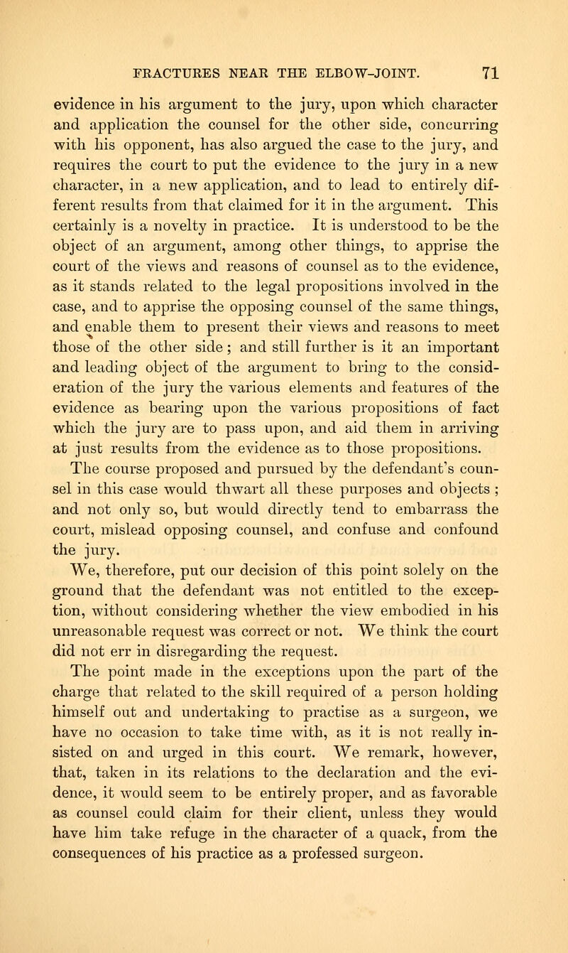 evidence in his argument to the jury, upon which character and application the counsel for the other side, concurring with his opponent, has also argued the case to the jury, and requires the court to put the evidence to the jury in a new character, in a new application, and to lead to entirely dif- ferent results from that claimed for it in the argument. This certainly is a novelty in practice. It is understood to be the object of an argument, among other things, to apprise the court of the views and reasons of counsel as to the evidence, as it stands related to the legal propositions involved in the case, and to apprise the opposing counsel of the same things, and enable them to present their views and reasons to meet those of the other side; and still further is it an important and leading object of the argument to bring to the consid- eration of the jury the various elements and features of the evidence as bearing upon the various propositions of fact which the jury are to pass upon, and aid them in arriving at just results from the evidence as to those propositions. The course proposed and pursued by the defendant's coun- sel in this case would thwart all these purposes and objects ; and not only so, but would directly tend to embarrass the court, mislead opposing counsel, and confuse and confound the jury. We, therefore, put our decision of this point solely on the ground that the defendant was not entitled to the excep- tion, without considering whether the view embodied in his unreasonable request was correct or not. We think the court did not err in disregarding the request. The point made in the exceptions upon the part of the charge that related to the skill required of a person holding himself out and undertaking to practise as a surgeon, we have no occasion to take time with, as it is not really in- sisted on and urged in this court. We remark, however, that, taken in its relations to the declaration and the evi- dence, it would seem to be entirely proper, and as favorable as counsel could claim for their client, unless they would have him take refuge in the character of a quack, from the consequences of his practice as a professed surgeon.