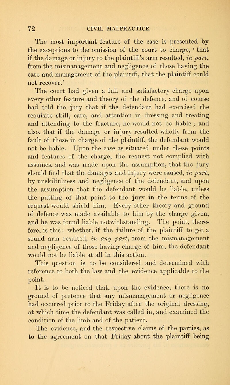The most important feature of the case is presented by the exceptions to the omission of the court to charge, ' that if the damage or injury to the plaintiff's arm resulted, in part, from the mismanagement and negligence of those having the care and management of the plaintiff, that the plaintiff could not recover.' The court had given a full and satisfactory charge upon every other feature and theory of the defence, and of course had told the jury that if the defendant had exercised the requisite skill, care, and attention in dressing and treating and attending to the fracture, he would not be liable ; and also, that if the damage or injury resulted wholly from the fault of those in charge of the plaintiff, the defendant would not be liable. Upon the case as situated under these points and features of the charge, the request not complied witb assumes, and was made upon the assumption, that the jury- should find that the damages and injury were caused, in part., by unskilfulness and negligence of the defendant, and upon the assumption that the defendant would be liable, unless the putting of that point to the jury in the terms of the request would shield him. Every other theory and ground of defence was made available to him by the charge given, and he was found liable notwithstanding. The point, there- fore, is this: whether, if the failure of the plaintiff to get a sound arm resulted, in any part, from the mismanagement and negligence of those having charge of him, the defendant would not be liable at all in this action. This question is to be considered and determined with reference to both the law and the evidence applicable to the point. It is to be noticed that, upon the evidence, there is no ground of pretence that any mismanagement or negligence had occurred prior to the Friday after the original dressing, at which time the defendant was called in, and examined the condition of the limb and of the patient. The evidence, and the respective claims of the parties, as to the agreement on that Friday about the plaintiff being