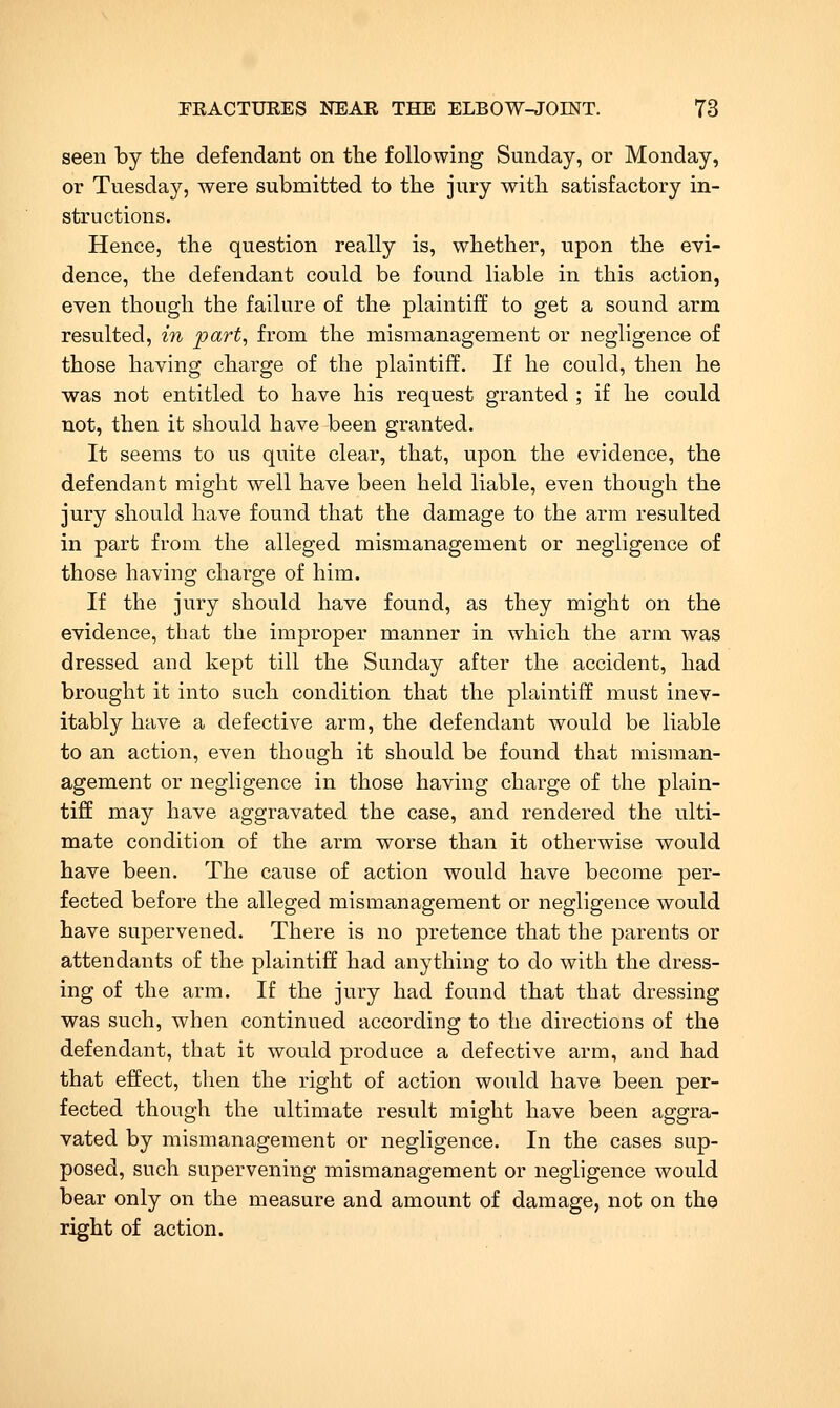 seen by the defendant on the following Sunday, or Monday, or Tuesday, were submitted to the jury with satisfactory in- structions. Hence, the question really is, whether, upon the evi- dence, the defendant could be found liable in this action, even though the failure of the plaintiff to get a sound arm resulted, in part, from the mismanagement or negligence of those having charge of the plaintiff. If he could, then he was not entitled to have his request granted ; if he could not, then it should have been granted. It seems to us quite clear, that, upon the evidence, the defendant might well have been held liable, even though the jury should have found that the damage to the arm resulted in part from the alleged mismanagement or negligence of those having charge of him. If the jury should have found, as they might on the evidence, that the improper manner in which the arm was dressed and kept till the Sunday after the accident, had brought it into such condition that the plaintiff must inev- itably have a defective arm, the defendant would be liable to an action, even though it should be found that misman- agement or negligence in those having charge of the plain- tiff may have aggravated the case, and rendered the ulti- mate condition of the arm worse than it otherwise would have been. The cause of action would have become per- fected before the alleged mismanagement or negligence would have supervened. There is no pretence that the parents or attendants of the plaintiff had anything to do with the dress- ing of the arm. If the jury had found that that dressing was such, when continued according to the directions of the defendant, that it would produce a defective arm, and had that effect, then the right of action would have been per- fected though the ultimate result might have been aggra- vated by mismanagement or negligence. In the cases sup- posed, such supervening mismanagement or negligence would bear only on the measure and amount of damage, not on the right of action.