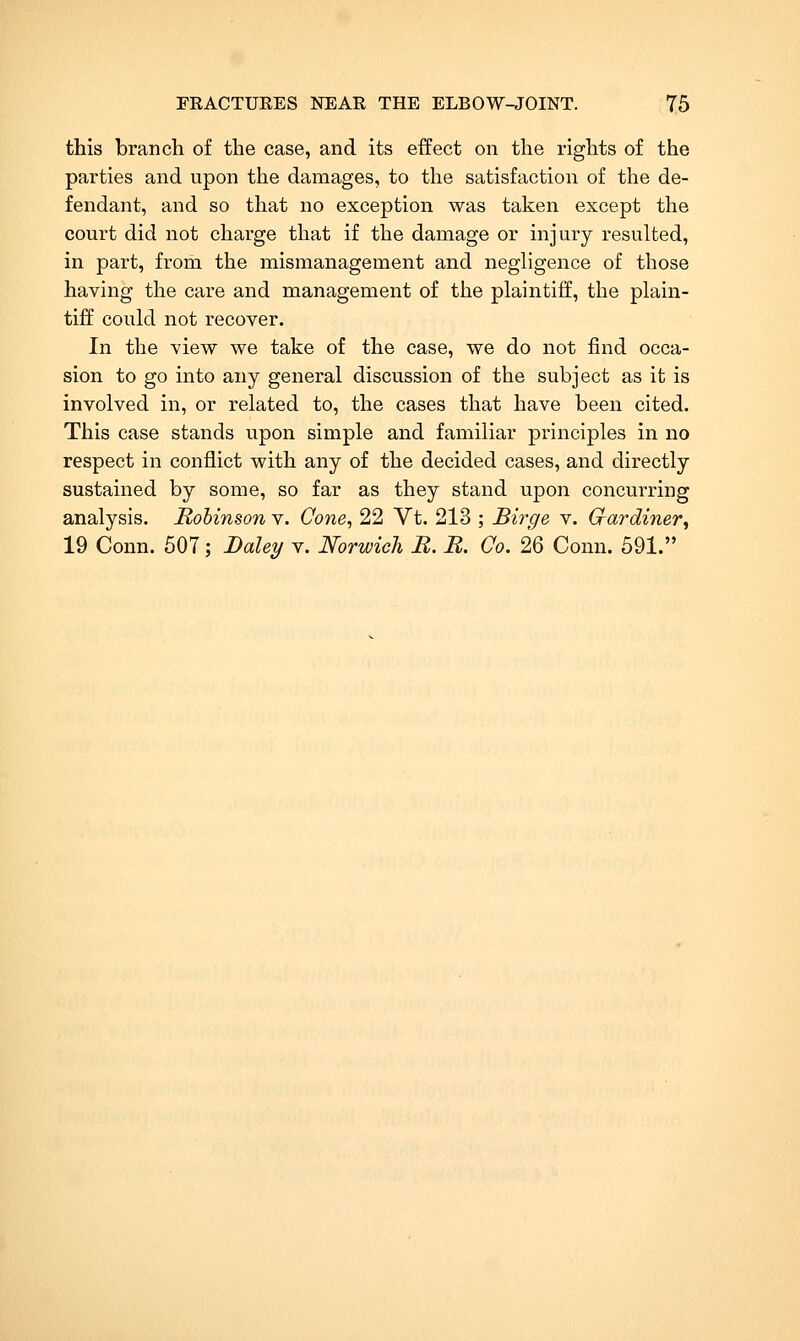 this branch of the case, and its effect on the rights of the parties and upon the damages, to the satisfaction of tlie de- fendant, and so that no exception was taken except the court did not charge that if the damage or injury resulted, in part, from the mismanagement and neghgence of those having the care and management of the plaintiff, the plain- tiff could not recover. In the view we take of the case, we do not find occa- sion to go into any general discussion of the subject as it is involved in, or related to, the cases that have been cited. This case stands upon simple and familiar principles in no respect in conflict with any of the decided cases, and directly sustained by some, so far as they stand upon concurring analysis. Robinson v. Cone, 22 Vt. 213 ; Birge v. Grardiner, 19 Conn. 507; Dale:i/ v. Norwich B. B. Co. 26 Conn. 591.