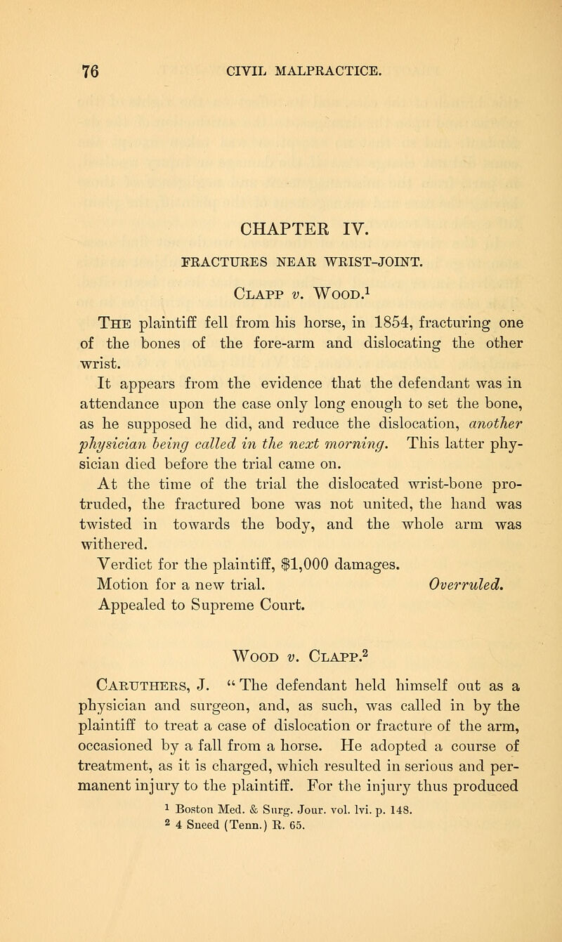 CHAPTER IV. FRACTURES NEAR WRIST-JOINT. Clapp v. WOOD.I The plaintiff fell from his horse, in 1854, fracturing one of the bones of the fore-arm and dislocating the other wrist. It appears from the evidence that the defendant was in attendance upon the case only long enough to set the bone, as he supposed he did, and reduce the dislocation, another physician being called in the next morning. This latter phy- sician died before the trial came on. At the time of the trial the dislocated wrist-bone pro- truded, the fractured bone was not united, the hand was twisted in towards the body, and the whole arm was withered. Verdict for the plaintiff, ^1,000 damages. Motion for a new trial. Overruled. Appealed to Supreme Court. Wood v. Clapp.^ Cartjthers, J.  The defendant held himself out as a physician and surgeon, and, as such, was called in by the plaintiff to treat a case of dislocation or fracture of the arm, occasioned by a fall from a horse. He adopted a course of treatment, as it is charged, which resulted in serious and per- manent injury to the plaintiff. For the injur}'- thus produced 1 Boston Med. & Surg. Jour. vol. Ivi. p. 148. 2 4 Sneed (Tenn.) R. 65.