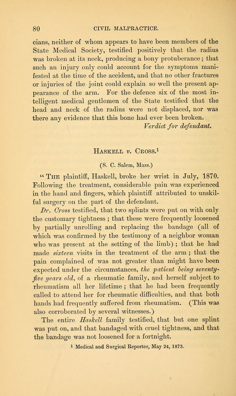 cians, neither of whom appears to have been members of the State Medical Society, testified positively that the radius was broken at its neck, producing a bony protuberance; that such an injury only could account for the symptoms mani- fested at the time of the accident, and that no other fractures or injuries of the joint could explain so well the present ap- pearance of the arm. For the defence six of the most in- telligent medical gentlemen of the State testified that the head and neck of the radius were not displaced, nor was there any evidence that this bone had ever been broken. Verdict for defendant. Haskell v. Ceoss.^ (S. C. Salem, Mass.)  The plaintiff, Haskell, broke her wrist in July, 1870. Following the treatment, considerable pain was experienced in the hand and fingers, which plaintiff attributed to unskil- ful surgery on the part of the defendant. Dr. Cross testified, that two splints were put on with only the customary tightness ; that these were frequently loosened by partially unrolling and replacing the bandage (all of which was confirmed by the testimony of a neighbor woman who was present at the setting of the limb) ; that he had made sixteen visits in the treatment of the arm ; that the pain complained of was not greater than might have been expected under the circumstances, the patient being seventy- five years old, of a rheumatic family, and herself subject to rheumatism all her lifetime ; that he had been frequently called to attend her for rheumatic difiiculties, and that both hands had frequently suffered from rheumatism. (This was also corroborated by several witnesses.) The entire Hashell family testified, that but one splint was put on, and that bandaged with cruel tightness, and that the bandage was not loosened for a fortnight. 1 Medical and Surgical Reporter, May 24, 1873.