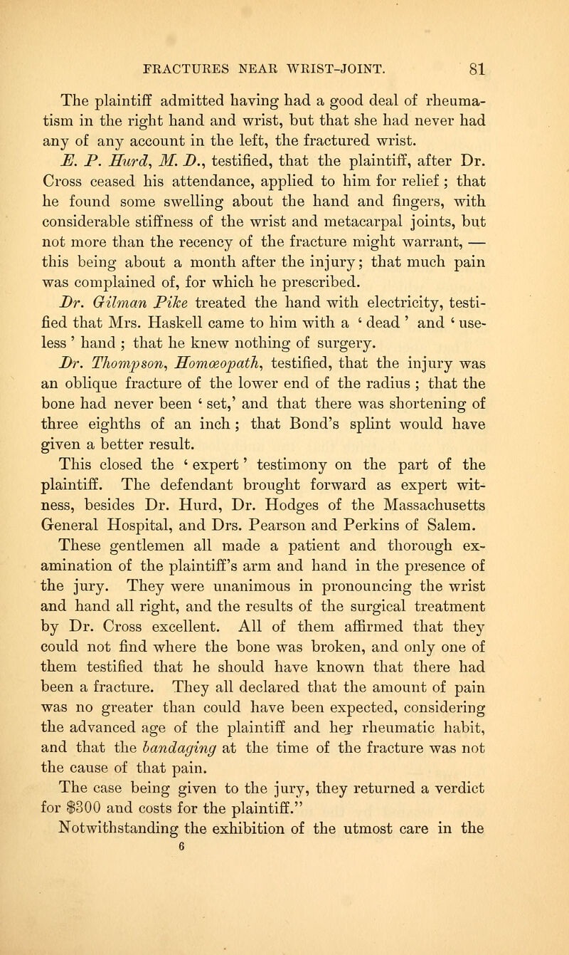 The plaintijff admitted having had a good deal of rheuma- tism in the right hand and wrist, but that she had never had any of any account in the left, the fractured wrist. E. P. Hurd^ M. D., testified, that the plaintiff, after Dr. Cross ceased his attendance, applied to him for relief ; that he found some swelling about the hand and fingers, with considerable stiffness of the wrist and metacarpal joints, but not more than the recency of the fracture might warrant, — this being about a month after the injury; that much pain was complained of, for which he prescribed. Dr. Gilman Pike treated the hand with electricity, testi- fied that Mrs. Haskell came to him with a ' dead ' and ' use- less ' hand ; that he knew nothing of surgery. Dr. Tkom^json, Homoeopath., testified, that the injury was an oblique fracture of the lower end of the radius ; that the bone had never been ' set,' and that there was shortening of three eighths of an inch ; that Bond's splint would have given a better result. This closed the ' expert' testimony on the part of the plaintiff. The defendant brought forward as expert wit- ness, besides Dr. Hurd, Dr. Hodges of the Massachusetts General Hospital, and Drs. Pearson and Perkins of Salem. These gentlemen all made a patient and thorough ex- amination of the plaintiff's arm and hand in the presence of the jury. They were unanimous in pronouncing the wrist and hand all right, and the results of the surgical treatment by Dr. Cross excellent. All of them affirmed that they could not find where the bone was broken, and only one of them testified that he should have known that there had been a fracture. They all declared that the amount of pain was no greater than could have been expected, considering the advanced age of the plaintiff and her rheumatic habit, and that the bandaging at the time of the fracture was not the cause of that pain. The case being given to the jury, they returned a verdict for $300 and costs for the plaintiff. Notwithstanding the exhibition of the utmost care in the