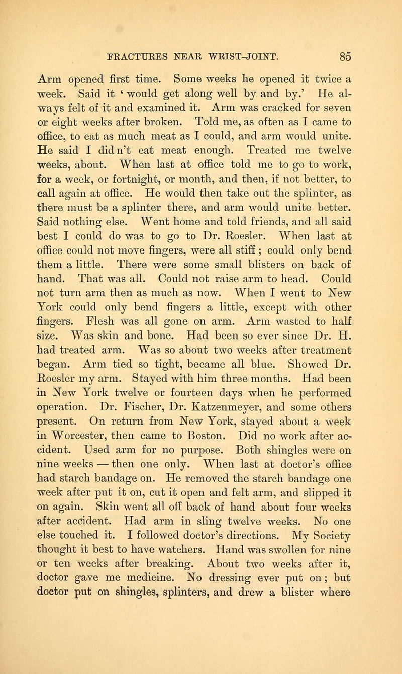 Arm opened first time. Some weeks he opened it twice a week. Said it ' would get along well by and by.' He al- ways felt of it and examined it. Arm was cracked for seven or eight weeks after broken. Told me, as often as I came to office, to eat as much meat as I could, and arm would unite. He said I didn't eat meat enough. Treated me twelve weeks, about. When last at office told me to go to work, for a week, or fortnight, or month, and then, if not better, to call again at office. He would then take out the splinter, as there must be a splinter there, and arm would unite better. Said nothing else. Went home and told friends, and all said best I could do was to go to Dr. Roesler. When last at office could not move fingers, were all stiff; could only bend them a little. There were some small blisters on back of hand. That was all. Could not raise arm to head. Could not turn arm then as much as now. When I went to New York could only bend fingers a little, except with other fingers. Flesh was all gone on arm. Arm wasted to half size. Was skin and bone. Had been so ever since Dr. H. had treated arm. Was so about two weeks after treatment began. Arm tied so tight, became all blue. Showed Dr. Roesler my arm. Stayed with him three months. Had been in New York twelve or fourteen days when he performed operation. Dr. Fischer, Dr. Katzenmeyer, and some others present. On return from New York, stayed about a week in Worcester, then came to Boston. Did no work after ac- cident. Used arm for no purpose. Both shingles were on nine weeks — then one only. When last at doctor's office had starch bandage on. He removed the starch bandage one week after put it on, cut it open and felt arm, and slipped it on again. Skin went all off back of hand about four weeks after acddent. Had arm in sling twelve weeks. No one else touched it. I followed doctor's directions. My Society thought it best to have watchers. Hand was swollen for nine or ten weeks after breaking. About two weeks after it, doctor gave me medicine. No dressing ever put on; but doctor put on shingles, splinters, and drew a blister where