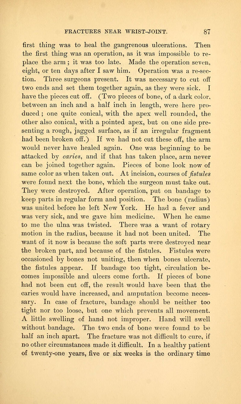 first thing was to heal the gangrenous ulcerations. Then the first thing was an operation, as it was impossible to re- place the arm ; it was too late. Made the operation seven, eight, or ten days after I saw him. Operation was a re-sec- tion. Three surgeons pi-esent. It was necessary to cut oft' two ends and set them together again, as they were sick. I have the pieces cut off. (Two pieces of bone, of a dark color, between an inch and a half inch in length, were here pro- duced ; one quite conical, with the apex well rounded, the other also conical, with a pointed apex, but on one side pre- senting a rough, jagged surface, as if an irregular fragment had been broken off.) If we had not cut these off, the arm would never have healed again. One was beginning to be attacked by caries, and if that has taken place, arm never can be joined together again. Pieces of bone look now of same color as when taken out. At incision, courses of fistules were found next the bone, which the surgeon must take out. They were destroyed. After operation, put on bandage to keep parts in regular form and position. The bone (radius) was united before he left New York. He had a fever and was very sick, and we gave him medicine. When he came to me the ulna was twisted. There was a want of rotary motion in the radius, because it had not been united. The want of it now is because the soft parts were destroyed near the broken part, and because of the fistules. Fistules were occasioned by bones not uniting, then when bones ulcerate, the fistules appear. If bandage too tight, circulation be- comes impossible and ulcers come forth. If pieces of bone had not been cut off, the result would have been that the caries would have increased, and amputation become neces- sary. In case of fracture, bandage should be neither too tight nor too loose, but one which prevents all movement. A little swelling of hand not improper. Hand will swell without bandage. The two ends of bone were found to be half an inch apart. The fracture was not diSicult to cure, if no other circumstances made it difficult. In a healthy patient of twenty-one years, five or six weeks is the ordinary time