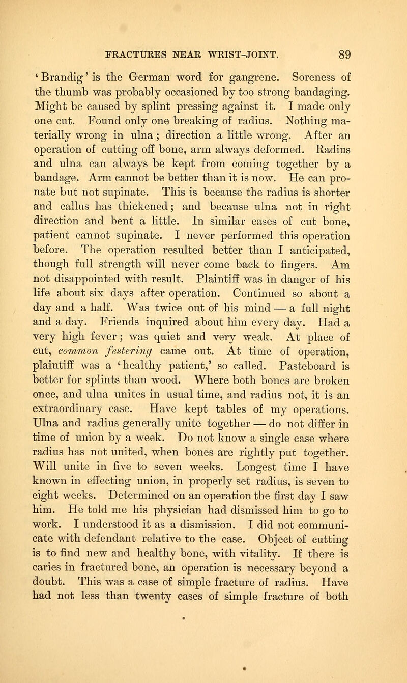 ' Brandig' is the German word for gangrene. Soreness of the thumb was probably occasioned by too strong bandaging. Might be caused by splint pressing against it. I made only one cut. Found only one breaking of radius. Nothing ma- terially wrong in ulna; direction a little wrong. After an operation of cutting off bone, arm always deformed. Radius and ulna can always be kept from coming together by a bandage. Arm cannot be better than it is now. He can pro- nate but not supinate. This is because the radius is shorter and callus has thickened; and because ulna not in right direction and bent a little. In similar cases of cut bone, patient cannot supinate. I never performed this operation before. The operation resulted better than I anticipated, though full strength will never come back to fingers. Am not disappointed with result. Plaintiff was in danger of his life about six days after operation. Continued so about a day and a half. Was twice out of his mind — a full night and a day. Friends inquired about him every day. Had a very high fever; was quiet and very weak. At place of cut, common festering came out. At time of operation, plaintiff was a 'healthy patient,' so called. Pasteboard is better for splints than wood. Where both bones are broken once, and ulna unites in usual time, and radius not, it is an extraordinary case. Have kept tables of my operations. Ulna and radius generally unite together — do not differ in time of union by a week. Do not know a single case where radius has not united, when bones are rightly put together. Will unite in five to seven weeks. Longest time I have known in effecting union, in properly set radius, is seven to eight weeks. Determined on an operation the first day I saw him. He told me his physician had dismissed him to go to work. I understood it as a dismission. I did not communi- cate with defendant relative to the case. Object of cutting is to find new and healthy bone, with vitality. If there is caries in fractured bone, an operation is necessary beyond a doubt. This was a case of simple fracture of radius. Have had not less than twenty cases of simple fracture of both