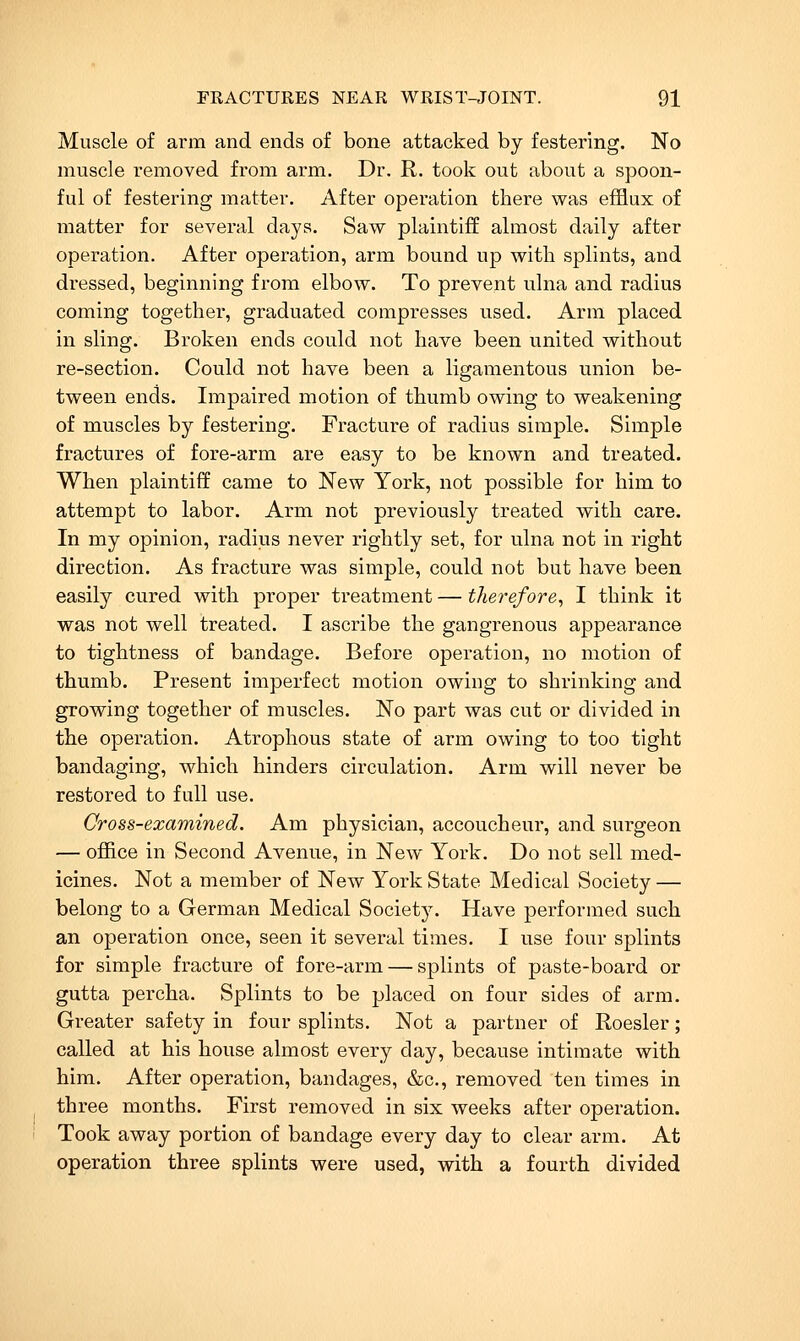 Muscle of arm and ends of bone attacked by festering. No muscle removed from arm. Dr. R. took out about a spoon- ful of festering matter. After operation there was efflux of matter for several days. Saw plaintiff almost daily after operation. After operation, arm bound up with splints, and dressed, beginning from elbow. To prevent ulna and radius coming together, graduated compresses used. Arm placed in sling. Broken ends could not have been united without re-section. Could not have been a ligamentous union be- tween ends. Impaired motion of thumb owing to weakening of muscles by festering. Fi-acture of radius simple. Simple fractures of fore-arm are easy to be known and treated. When plaintiff came to New York, not possible for him to attempt to labor. Arm not previously treated with care. In my opinion, radius never rightly set, for ulna not in right direction. As fracture was simple, could not but have been easily cured with proper treatment — therefore^ I think it was not well treated. I ascribe the gangrenous appearance to tightness of bandage. Before operation, no motion of thumb. Present imperfect motion owing to shrinking and growing together of muscles. No part was cut or divided in the operation. Atrophous state of arm owing to too tight bandaging, which hinders circulation. Arm will never be restored to full use. Cross-examined. Am physician, accoucheur, and surgeon — office in Second Avenue, in New York. Do not sell med- icines. Not a member of New York State Medical Society — belong to a German Medical Societ5^ Have performed such an operation once, seen it several times. I use four splints for simple fracture of fore-arm — splints of paste-board or gutta percha. Splints to be placed on four sides of arm. Greater safety in four splints. Not a partner of Roesler; called at his house almost every day, because intimate with him. After operation, bandages, &c,, removed ten times in three months. First removed in six weeks after operation. Took away portion of bandage every day to clear arm. At operation three splints were used, with a fourth divided