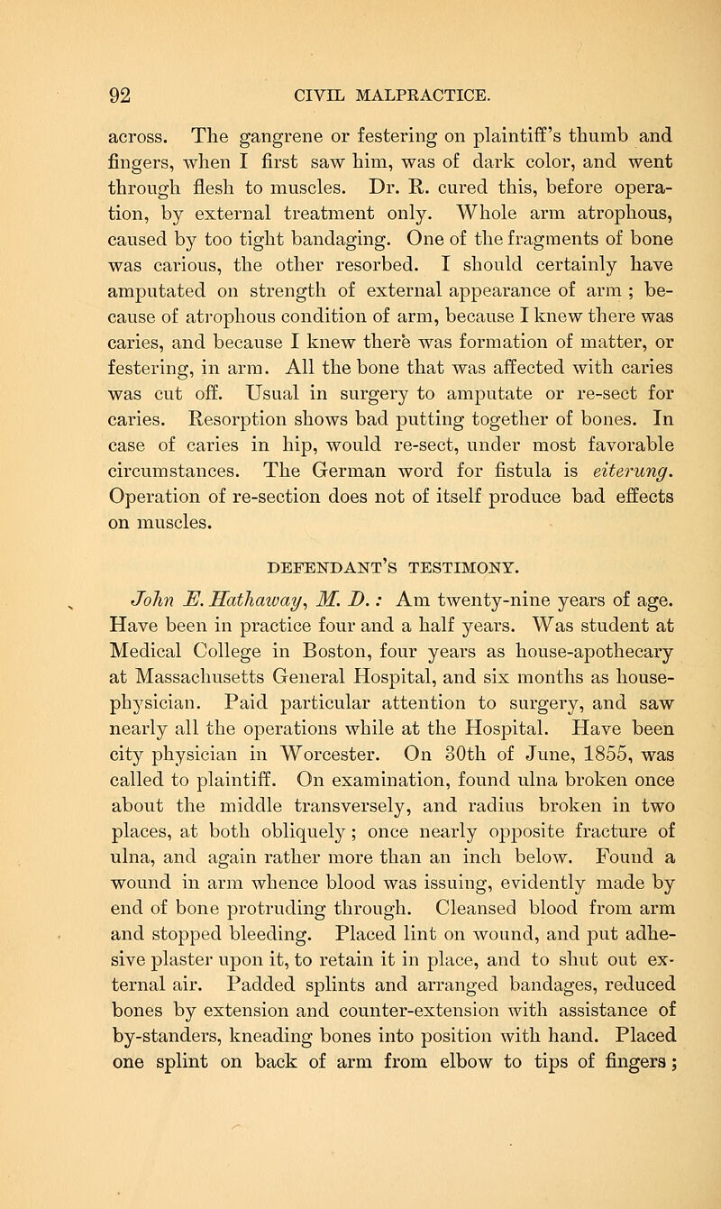 across. The gangrene or festering on plaintiff's thumb and fingers, when I first saw him, was of dark color, and went through flesh to muscles. Dr. E,. cured this, before opera- tion, by external treatment only. Whole arm atrophous, caused by too tight bandaging. One of the fragments of bone was carious, the other resorbed. I should certainly have amputated on strength of external appearance of arm ; be- cause of atrophous condition of arm, because I knew there was caries, and because I knew there was formation of matter, or festering, in arm. All the bone that was affected with caries was cut off. Usual in surgery to amputate or re-sect for caries. Resorption shows bad putting together of bones. In case of caries in hip, would re-sect, under most favorable circumstances. The German word for fistula is eiterung. Operation of re-section does not of itself produce bad effects on muscles. defendant's testimony. John E. Hathaway, M. D.: Am twenty-nine years of age. Have been in practice four and a half years. Was student at Medical College in Boston, four years as house-apothecary at Massachusetts General Hospital, and six months as house- physician. Paid particular attention to surgery, and saw nearly all the operations while at the Hospital. Have been city physician in Worcester. On 30th of Jvme, 1855, was called to plaintiff. On examination, found ulna broken once about the middle transversely, and radius broken in two places, at both obliquely; once nearly opposite fracture of ulna, and again rather more than an inch below. Found a wound in arm whence blood was issuing, evidently made by end of bone protruding through. Cleansed blood from arm and stopped bleeding. Placed lint on wound, and put adhe- sive plaster upon it, to retain it in place, and to shut out ex- ternal air. Padded splints and arranged bandages, reduced bones by extension and counter-extension with assistance of by-standers, kneading bones into position with hand. Placed one splint on back of arm from elbow to tips of fingers;