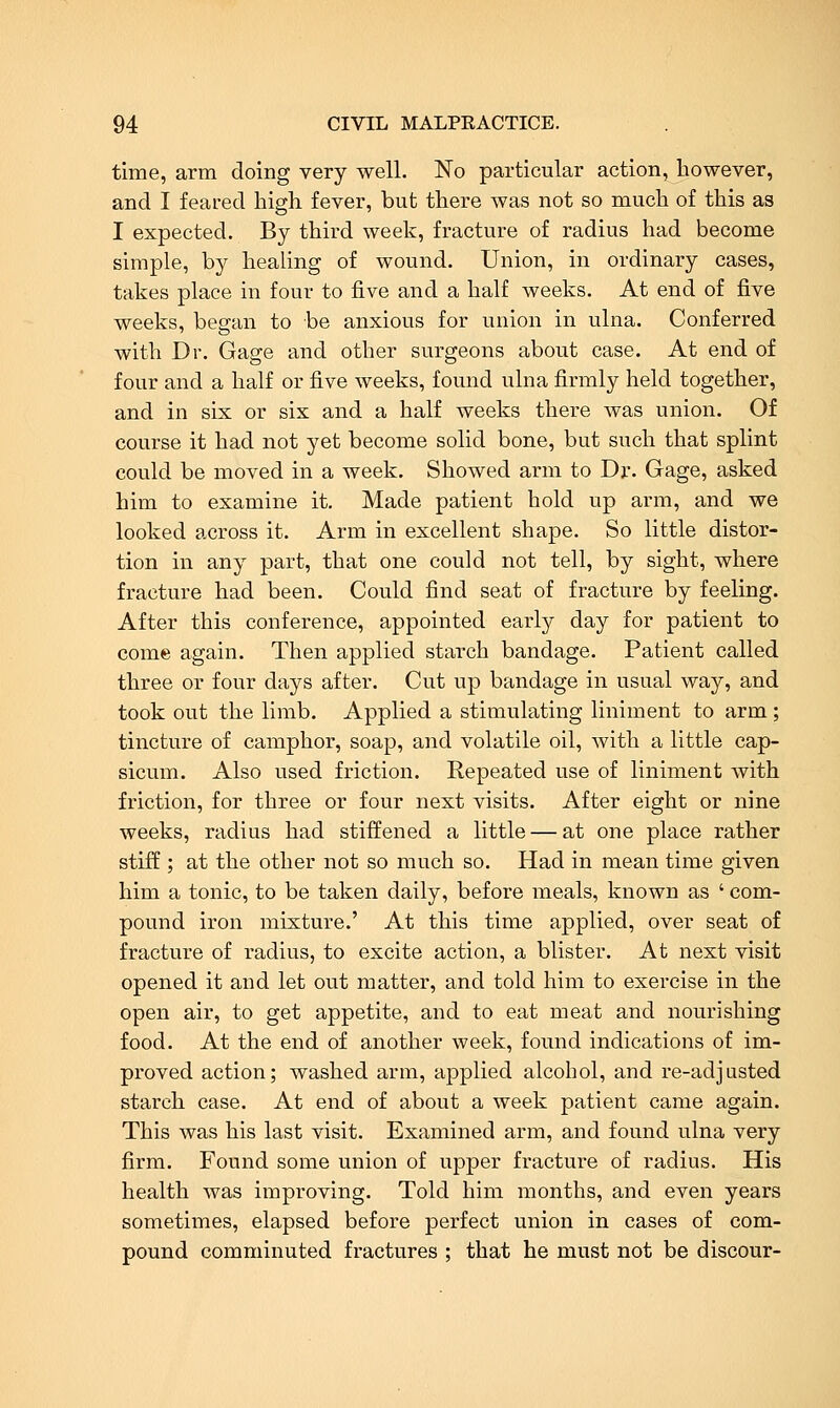 time, arm doing very well. No particular action^ however, and I feared high, fever, but there was not so much of this as I expected. By third week, fracture of radius had become simple, by healing of wound. Union, in ordinary cases, takes place in four to five and a half weeks. At end of five weeks, began to be anxious for union in ulna. Conferred with Dr. Gage and other surgeons about case. At end of four and a half or five weeks, found ulna firmly held together, and in six or six and a half weeks there was union. Of course it had not yet become solid bone, but such that splint could be moved in a week. Showed arm to Dr. Gage, asked him to examine it. Made patient hold up arm, and we looked across it. Arm in excellent shape. So little distor- tion in any part, that one could not tell, by sight, where fracture had been. Could find seat of fracture by feeling. After this conference, appointed early day for patient to come again. Then applied starch bandage. Patient called three or four days after. Cut up bandage in usual way, and took out the limb. Applied a stimulating liniment to arm ; tincture of camphor, soap, and volatile oil, with a little cap- sicum. Also used friction. Repeated use of liniment with friction, for three or four next visits. After eight or nine weeks, radius had stiffened a little — at one place rather stiff ; at the other not so much so. Had in mean time given him a tonic, to be taken daily, before meals, known as ' com- pound iron mixture.' At this time applied, over seat of fracture of radius, to excite action, a blister. At next visit opened it and let out matter, and told him to exercise in the open air, to get appetite, and to eat meat and nourishing food. At the end of another week, found indications of im- proved action; washed arm, applied alcohol, and re-adjusted starch case. At end of about a week patient came again. This was his last visit. Examined arm, and found ulna very firm. Found some union of upper fracture of radius. His health was improving. Told him months, and even years sometimes, elapsed before perfect union in cases of com- pound comminuted fractures ; that he must not be discour-