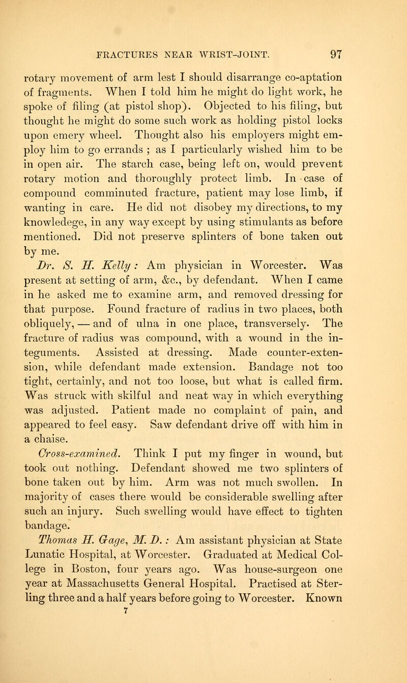rotary movement of arm lest I should disarrange co-aptation of fragments. When I told him he might do light work, he spoke of filing (at pistol shop). Objected to his filing, but thought he might do some such work as holding pistol locks upon emery wheel. Thought also his employers might em- ploy him to go errands ; as I particularly wished him to be in open air. The starch case, being left on, would prevent rotary motion and thoroughly protect limb. In ■ case of compound comminuted fracture, patient may lose limb, if wanting in care. He did not disobey my directions, to my knowledege, in any way except by using stimulants as before mentioned. Did not preserve splinters of bone taken out by me. Dr. S. H. Kelly: Am physician in Worcester. Was present at setting of arm, &c., by defendant. When I came in he asked me to examine arm, and removed dressing for that purpose. Found fracture of radius in two places, both obliquely, — and of ulna in one place, transversely. The fracture of radius was compound, with a wound in the in- teguments. Assisted at dressing. Made counter-exten- sion, while defendant made extension. Bandage not too tight, certainly, and not too loose, but what is called firm. Was struck with skilful and neat way in which everything was adjusted. Patient made no complaint of pain, and appeared to feel easy. Saw defendant drive off with him in a chaise. Cross-examined. Think I put my finger in wound, but took out nothing. Defendant showed me two splinters of bone taken out by him. Arm was not much swollen. In majority of cases there would be considerable swelling after such an injury. Such swelling would have effect to tighten bandage. Thomas H. Gage., M. D.: Am assistant physician at State Lunatic Hospital, at Worcester. Graduated at Medical Col- lege in Boston, four years ago. Was house-surgeon one year at Massachusetts General Hospital. Practised at Ster- ling three and a half years before going to Worcester. Known 7