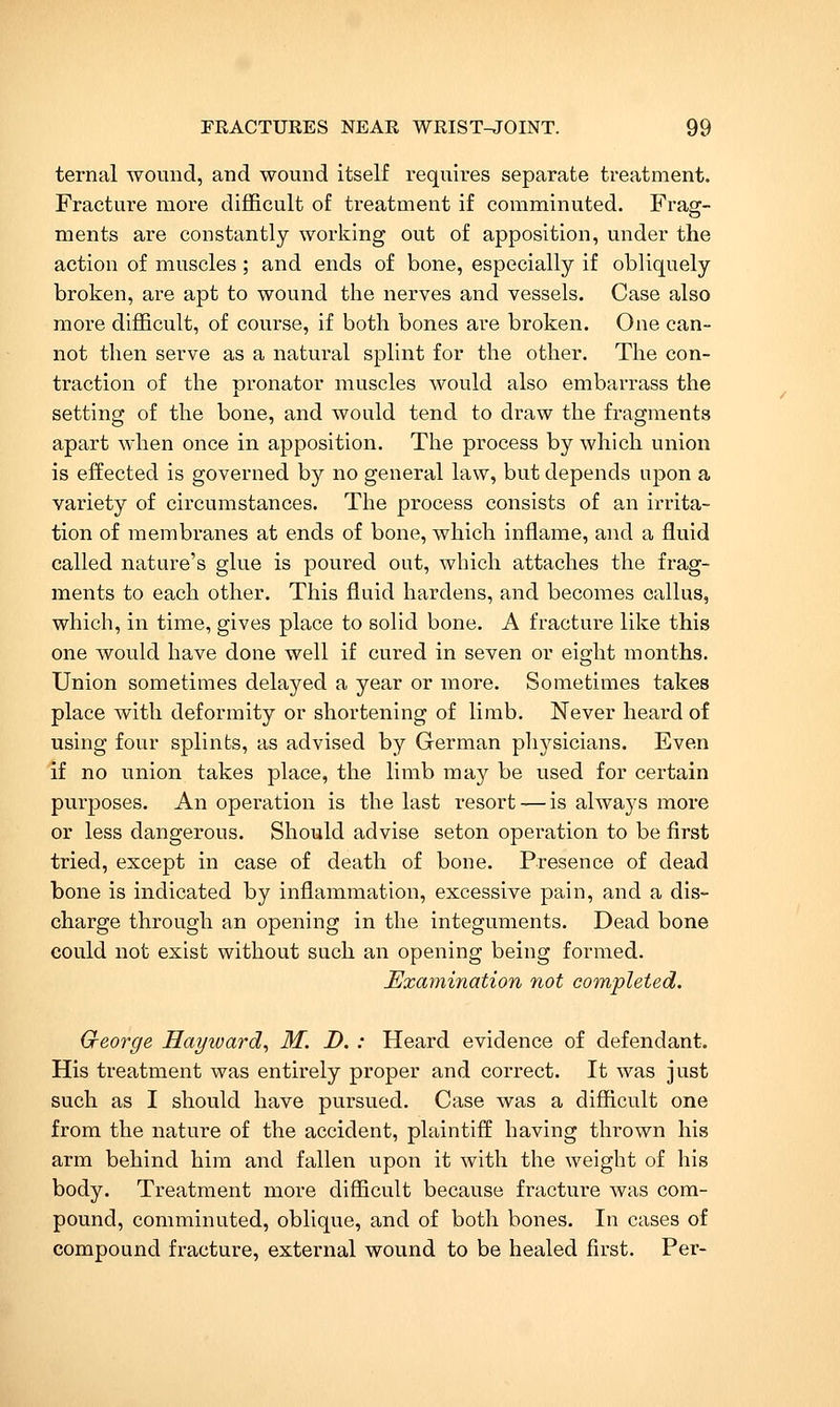 ternal wound, and wound itself requires separate treatment. Fracture more dijSicult of treatment if comminuted. Frag- ments are constantly working out of apposition, under the action of muscles; and ends of bone, especially if obliquely broken, are apt to wound the nerves and vessels. Case also more difficult, of course, if both bones are broken. One can- not then serve as a natural splint for the other. The con- traction of the pronator muscles would also embarrass the setting of the bone, and would tend to draw the fragments apart when once in apposition. The process by which union is effected is governed by no general law, but depends upon a variety of circumstances. The process consists of an irrita- tion of membranes at ends of bone, which inflame, and a fluid called nature's glue is poured out, which attaches the frag- ments to each other. This fluid hardens, and becomes callus, which, in time, gives place to solid bone. A fracture like this one would have done well if cured in seven or eight months. Union sometimes delayed a year or more. Sometimes takes place with deformity or shortening of limb. Never heard of using four splints, as advised by German physicians. Even if no union takes place, the limb may be used for certain purposes. An operation is the last resort — is always more or less dangerous. Should advise seton opei-ation to be first tried, except in case of death of bone. Presence of dead bone is indicated by inflammation, excessive pain, and a dis- charge through an opening in the integuments. Dead bone could not exist without such an opening being formed. Exaynination not completed. George Hayward., M. D. : Heard evidence of defendant. His treatment was entirely proper and correct. It was just such as I should have pursued. Case was a difficult one from the nature of the accident, plaintiff having thrown his arm behind hira and fallen upon it with the weight of his body. Treatment more diflicult because fracture was com- pound, comminuted, oblique, and of both bones. In cases of compound fracture, external wound to be healed first. Per-