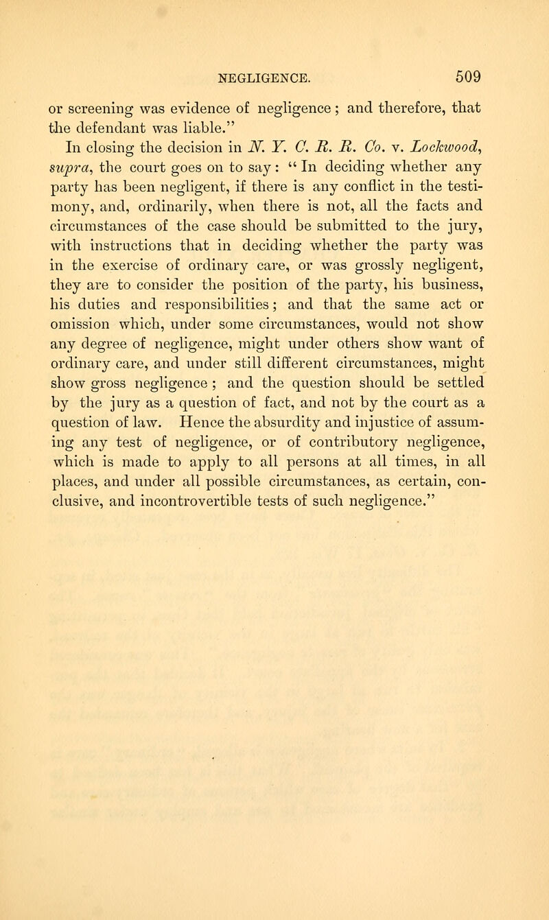 or screening was evidence of negligence ; and therefore, that the defendant was liable. In closing the decision in iV. T. O. It. R. Co. v. Lockwood^ supra, the court goes on to say: In deciding whether any- party has been negligent, if there is any conflict in the testi- mony, and, ordinarily, when there is not, all the facts and circumstances of the case should be submitted to the jury, with instructions that in deciding whether the party was in the exercise of ordinary care, or was grossly negligent, they are to consider the position of the party, his business, his duties and responsibilities; and that the same act or omission which, under some circumstances, would not show any degree of negligence, might under others show want of ordinary care, and under still different circumstances, might show gross negligence ; and the question should be settled by the jury as a question of fact, and not by the court as a question of law. Hence the absurdity and injustice of assum- ing any test of negligence, or of contributory negligence, which is made to apply to all persons at all times, in all places, and under all possible circumstances, as certain, con- clusive, and incontrovertible tests of such negligence.