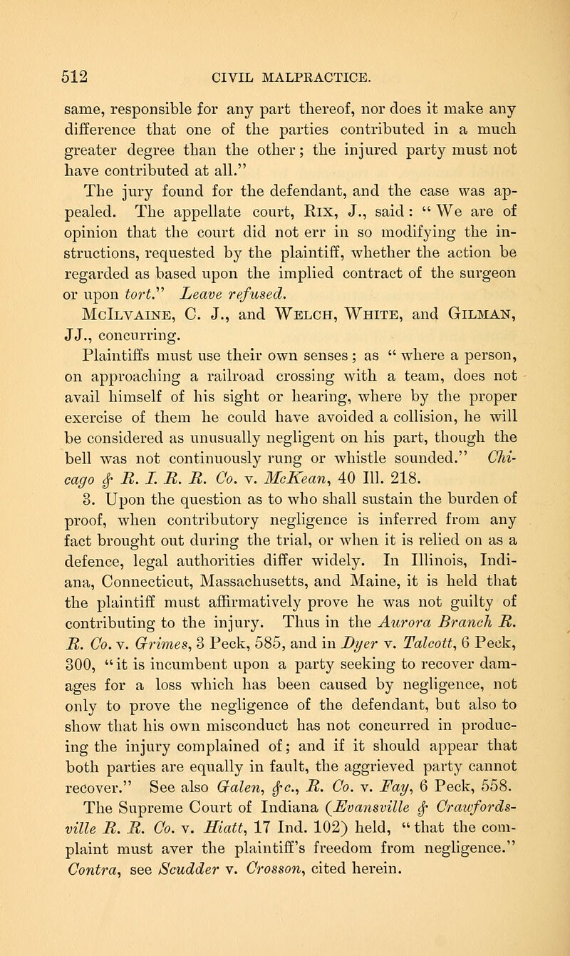 same, responsible for any part thereof, nor does it make any difference that one of the parties contributed in a much greater degree than the other; the injured party must not have contributed at all. The jury found for the defendant, and the case was ap- pealed. The appellate court, Rix, J., said :  We are of opinion that the court did not err in so modifying the in- structions, requested by the plaintiff, whether the action be regarded as based upon the implied contract of the surgeon or upon tort.'''' Leave refused. McIlvaine, C. J., and Welch, White, and Oilman, JJ., concurring. Plaintiffs must use their own senses ; as  where a person, on approaching a railroad crossing with a team, does not avail himself of his sight or hearing, where by the proper exercise of them he could have avoided a collision, he will be considered as unusually negligent on his part, though the bell was not continuously rung or whistle sounded. Chi- cago ^ R. I. B. R. Co. V. McKean, 40 111. 218. 3. Upon the question as to who shall sustain the burden of proof, when contributory negligence is inferred from any fact brought out during the trial, or when it is relied on as a defence, legal authorities differ widely. In Illinois, Indi- ana, Connecticut, Massachusetts, and Maine, it is held that the plaintiff must affirmatively prove he was not guilty of contributing to the injury. Thus in the Aurora Branch B. B. Co. V. Grimes^ 3 Peck, 585, and in Dyer v. Talcott, 6 Peck, 300,  it is incumbent upon a party seeking to recover dam- ages for a loss which has been caused by negligence, not only to prove the negligence of the defendant, but also to show that his own misconduct has not concurred in produc- ing the injury complained of; and if it should appear that both parties are equally in fault, the aggrieved party cannot recover. See also Cralen, ^c, B. Co. v. Fay, 6 Peck, 558. The Supreme Court of Indiana (^Evansville ^ Cratvfords- ville B. B. Co. v. Hiatt, 17 Ind. 102) held,  that the com- plaint must aver the plaintiff's freedom from negligence. Contra^ see Scudder v. Crosson, cited herein.