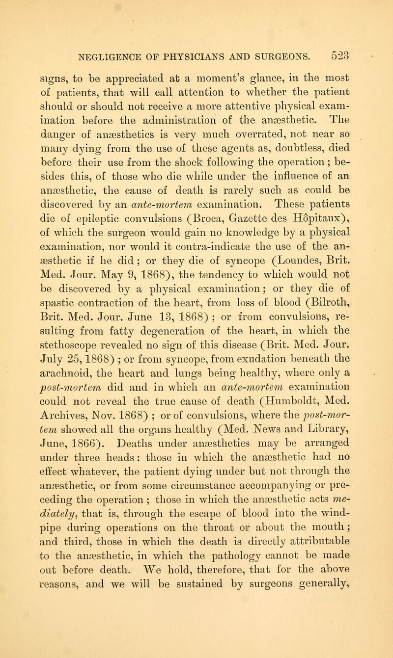 Signs, to be appreciated at a moment's glance, in the most of patients, that will call attention to whether the patient should or should not receive a more attentive physical exam- ination before the administration of the angesthetic. The danger of ansesthetics is very much overrated, not near so many dying from the use of these agents as, doubtless, died before their use from the shock following the operation; be- sides this, of those who die while under the influence of an angesthetic, the cause of death is rarely such as could be discovered by an ante-mortem examination. These patients die of epileptic convulsions (Broca, Gazette des HOpitaux), of which the surgeon would gain no knowledge by a physical examination, nor would it contra-indicate the use of the an- aesthetic if he did ; or they die of syncope (Loundes, Brit. Med. Jour. May 9, 1868), the tendency to which would not be discovered by a physical examination; or they die of spastic contraction of the heart, from loss of blood (Bilroth, Brit. Med. Jour. June 13, 1868) ; or from convulsions, re- sulting from fatty degeneration of the heart, in which the stethoscope revealed no sign of this disease (Brit. Med. Jour. July 25,1868) ; or from syncope, from exudation beneath the arachnoid, the heart and lungs being healthy, where only a post-mortem did and in which an ante-mortem examination could not reveal the true cause of death (Humboldt, Med. Archives, Nov. 1868) ; or of convulsions, where the post-mor- tem showed all the organs healthy (Med. News and Library, June, 1866). Deaths under aneesthetics may be arranged under three heads: those in which the anaesthetic had no effect whatever, the patient dying under but nob through the angesthetic, or from some circumstance accompanying or pre- ceding the operation ; those in which the anaesthetic acts me- diately^ that is, through the escape of blood into the wind- pipe during operations on the throat or about the mouth; and third, those in which the death is directly attributable to the anesthetic, in which the pathology cannot be made out before death. We hold, therefore, that for the above reasons, and we will be sustained by surgeons generally,