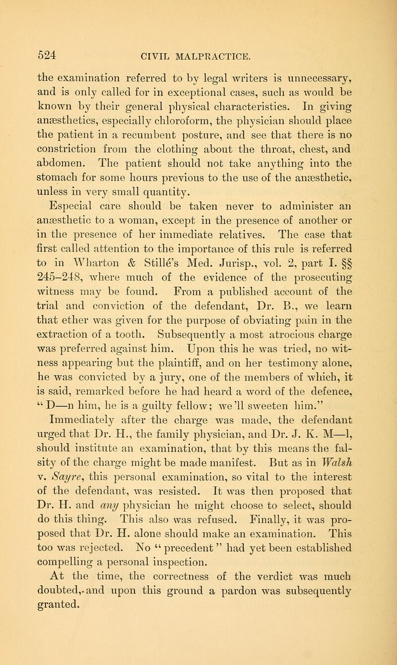 the examination referred to by legal writers is unnecessary, and is only called for in exceptional cases, such as would be known by their general physical characteristics. In giving anaesthetics, especially chloroform, the physician should place the patient in a recumbent posture, and see that there is no constriction from the clothing about the throat, chest, and abdomen. The patient should not take anything into the stomach for some hours previous to the use of the ansesthetic, unless in very small quantity. Especial care should be taken never to administer an anaesthetic to a woman, except in the presence of another or in the presence of her immediate relatives. The case that first called attention to the importance of this rule is referred to in Wharton & Stille's Med. Jurisp., vol. 2, part I. §§ 245-248, where much of the evidence of the prosecuting witness may be found. From a published account of the trial and conviction of the defendant, Dr. B., we learn that ether was given for the purpose of obviating pain in the extraction of a tooth. Subsequently a most atrocious charge was preferred against him. Upon this he was tried, no wit- ness appearing but the plaintiff, and on her testimony alone, he was convicted by a jury, one of the members of which, it is said, remarked before he had heard a word of the defence, D—n him, he is a guilty fellow; we'll sweeten him. Immediately after the charge was made, the defendant urged that Dr. H., the family physician, and Dr. J. K. M—1, should institute an examination, that by this means the fal- sity of the charge might be made manifest. But as in Walsh V. Sa^re, this personal examination, so vital to the interest of the defendant, was resisted. It was then proposed that Dr. H. and an^ physician he might choose to select, should do this tiling. This also was refused. Finally, it was pro- posed that Dr. H. alone should make an examination. This too was rejected. No  precedent  had yet been established compelling a personal inspection. At the time, the correctness of the verdict was much doubted,, and upon this ground a pardon was subsequently granted.