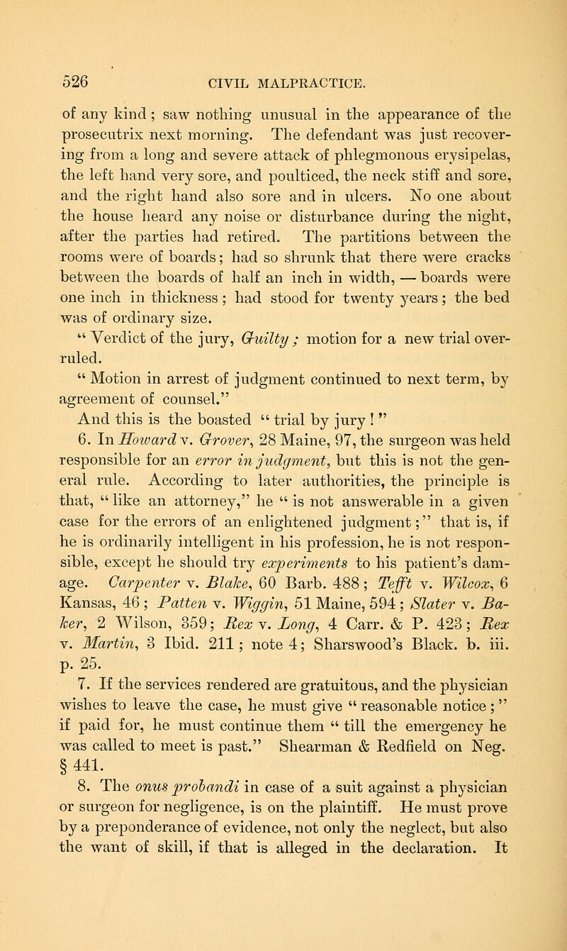 of any kind; saw nothing unusual in the appearance of the prosecutrix next morning. The defendant was just recover- ing from a long and severe attack of phlegmonous erysipelas, the left hand very sore, and poulticed, the neck stiff and sore, and the right hand also sore and in ulcers. No one about the house heard any noise or disturbance during the night, after the parties had retired. The partitions between the rooms were of boards; had so shrunk that there were cracks between the boards of half an inch in width, — boards were one inch in thickness ; had stood for twenty years; the bed was of ordinary size.  Verdict of the jury, Gruilty ; motion for a new trial over- ruled.  Motion in arrest of judgment continued to next term, by agreement of counsel. And this is the boasted  trial by jury !  6. In Howard Y. G-rover^ 28 Maine, 97, the surgeon was held responsible for an error in judgment, but this is not the gen- eral rule. According to later authorities, the principle is that,  like an attorney, he  is not answerable in a given case for the errors of an enlightened judgment; that is, if he is ordinarily intelligent in his profession, he is not respon- sible, except he should try experiments to his patient's dam- age. Carpenter v. Blahe, 60 Barb. 488; Tefft v. Wilcox, 6 Kansas, 46 ; Patten v. Wiggin, 51 Maine, 594 ; Slater v. Ba- ker, 2 Wilson, 359; RexY. Long, 4 Carr. & P. 423; Bex V. Martin, 3 Ibid. 211; note 4; Sharswood's Black, b. iii. p. 25. 7. If the services rendered are gratuitous, and the physician wishes to leave the case, he must give  reasonable notice ;  if paid for, he must continue them  till the emergency he was called to meet is past. Shearman & Redfield on Neg. § 441. 8. The onus prohandi in case of a suit against a physician or surgeon for negligence, is on the plaintiff. He must prove by a preponderance of evidence, not only the neglect, but also the want of skill, if that is alleged in the declaration. It