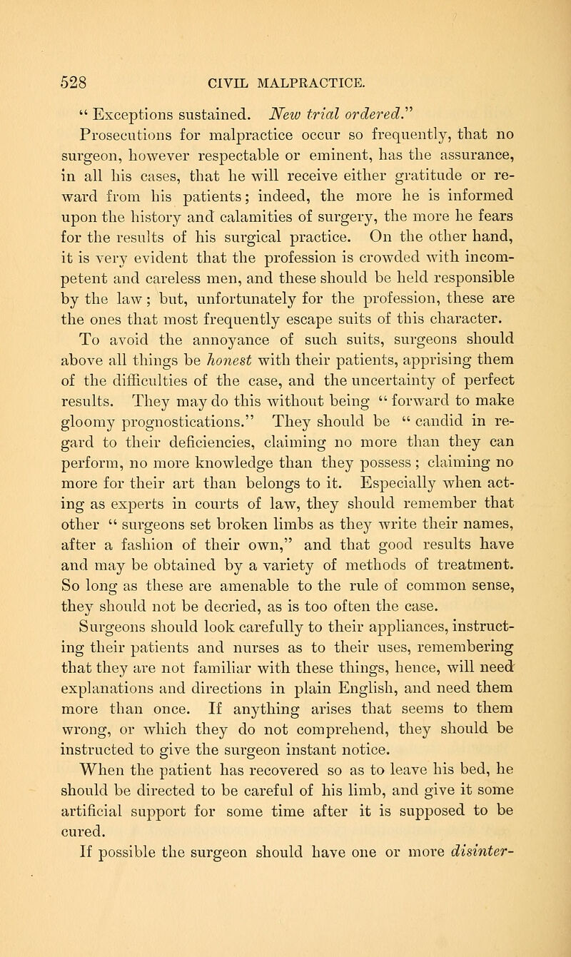  Exceptions sustained. New trial ordered.'''' Prosecutions for malpractice occur so frequently, tliat no surgeon, however respectable or eminent, lias the assurance, in all his cases, that he will receive either gratitude or re- ward from his patients; indeed, the more he is informed upon the history and calamities of surgery, the more he fears for the results of his surgical practice. On the other hand, it is very evident that the profession is crowded with incom- petent and careless men, and these should be held responsible by the law; but, unfortunately for the profession, these are the ones that most frequently escape suits of this character. To avoid the annoyance of such suits, surgeons should above all things be honest with their patients, apprising them of the difficulties of the case, and the uncertainty of perfect results. They may do this without being  forward to make gloomy prognostications. They should be  candid in re- gard to their deficiencies, claiming no more than they can perform, no more knowledge than they possess ; claiming no more for their art than belongs to it. Especially when act- ing as experts in courts of law, they should remember that other  surgeons set broken limbs as they write their names, after a fashion of their own, and that good results have and may be obtained by a variety of methods of treatment. So long as these are amenable to the rule of common sense, they should not be decried, as is too often the case. Surgeons should look carefully to their appliances, instruct- ing their patients and nurses as to their uses, remembering that they are not familiar with these things, hence, will need explanations and directions in plain English, and need them more than once. If anything arises that seems to them wrong, or which they do not comprehend, they should be instructed to give the surgeon instant notice. When the patient has recovered so as to leave his bed, he should be directed to be careful of his limb, and give it some artificial support for some time after it is supposed to be cured. If possible the surgeon should have one or more disinter-