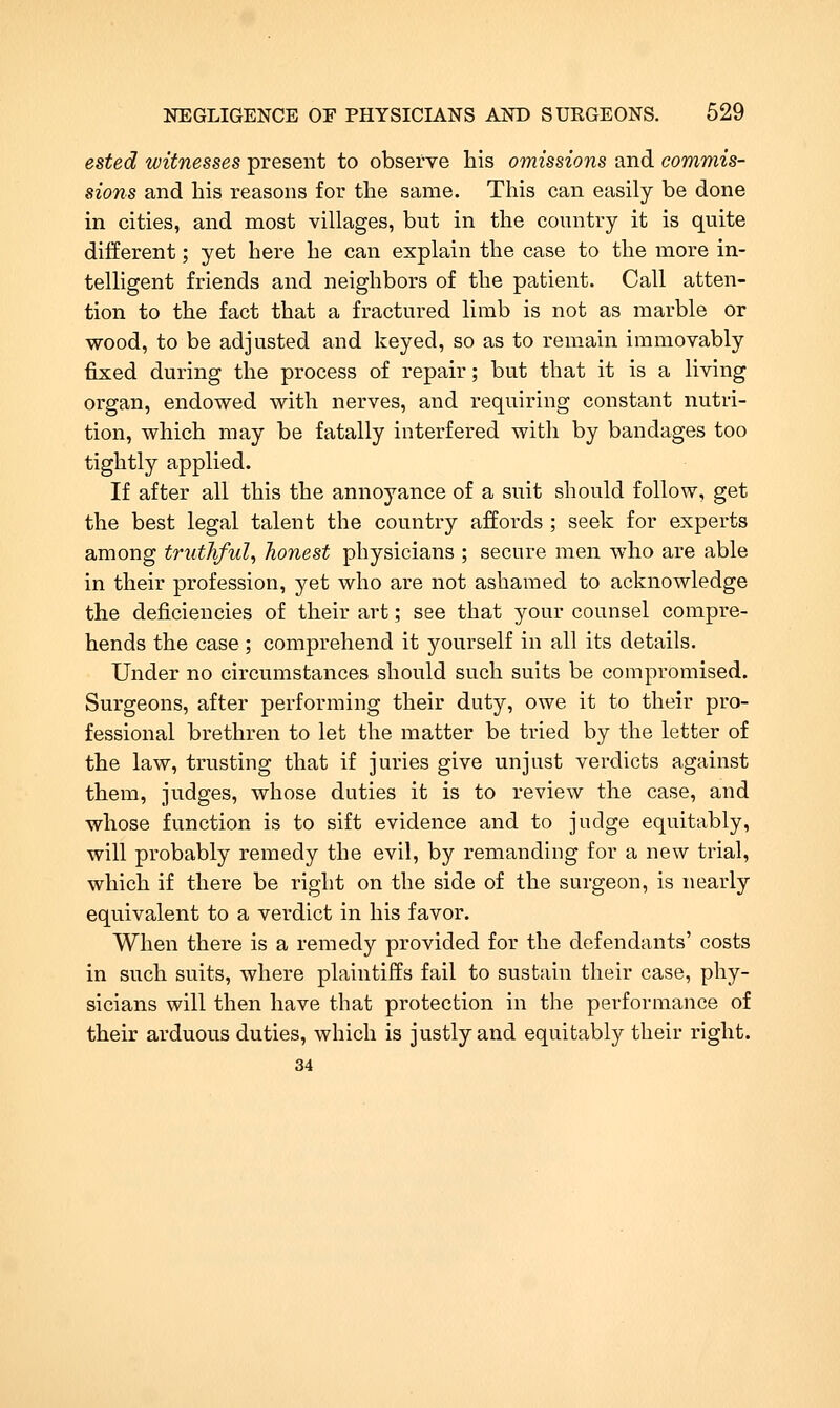 ested witnesses present to observe his omissions and commis- sions and his reasons for the same. This can easily be done in cities, and most villages, but in the country it is quite different; yet here he can explain the case to the more in- telligent friends and neighbors of the patient. Call atten- tion to the fact that a fractured limb is not as marble or wood, to be adjusted and keyed, so as to remain immovably fixed during the process of repair; but that it is a living organ, endowed with nerves, and requiring constant nutri- tion, which may be fatally interfered with by bandages too tightly applied. If after all this the annoyance of a suit should follow, get the best legal talent the country affords ; seek for experts among truthful^ honest physicians ; secure men who are able in their profession, yet who are not ashamed to acknowledge the deficiencies of their art; see that your counsel compre- hends the case ; comprehend it yourself in all its details. Under no circumstances should such suits be compromised. Surgeons, after performing their duty, owe it to their pro- fessional brethren to let the matter be tried by the letter of the law, trusting that if juries give unjust verdicts against them, judges, whose duties it is to review the case, and whose function is to sift evidence and to judge equitably, will probably remedy the evil, by remanding for a new trial, which if there be right on the side of the surgeon, is nearly equivalent to a verdict in his favor. When there is a remedy provided for the defendants' costs in such suits, where plaintiffs fail to sustain their case, phy- sicians will then have that protection in the performance of their arduous duties, which is justly and equitably their right. 34