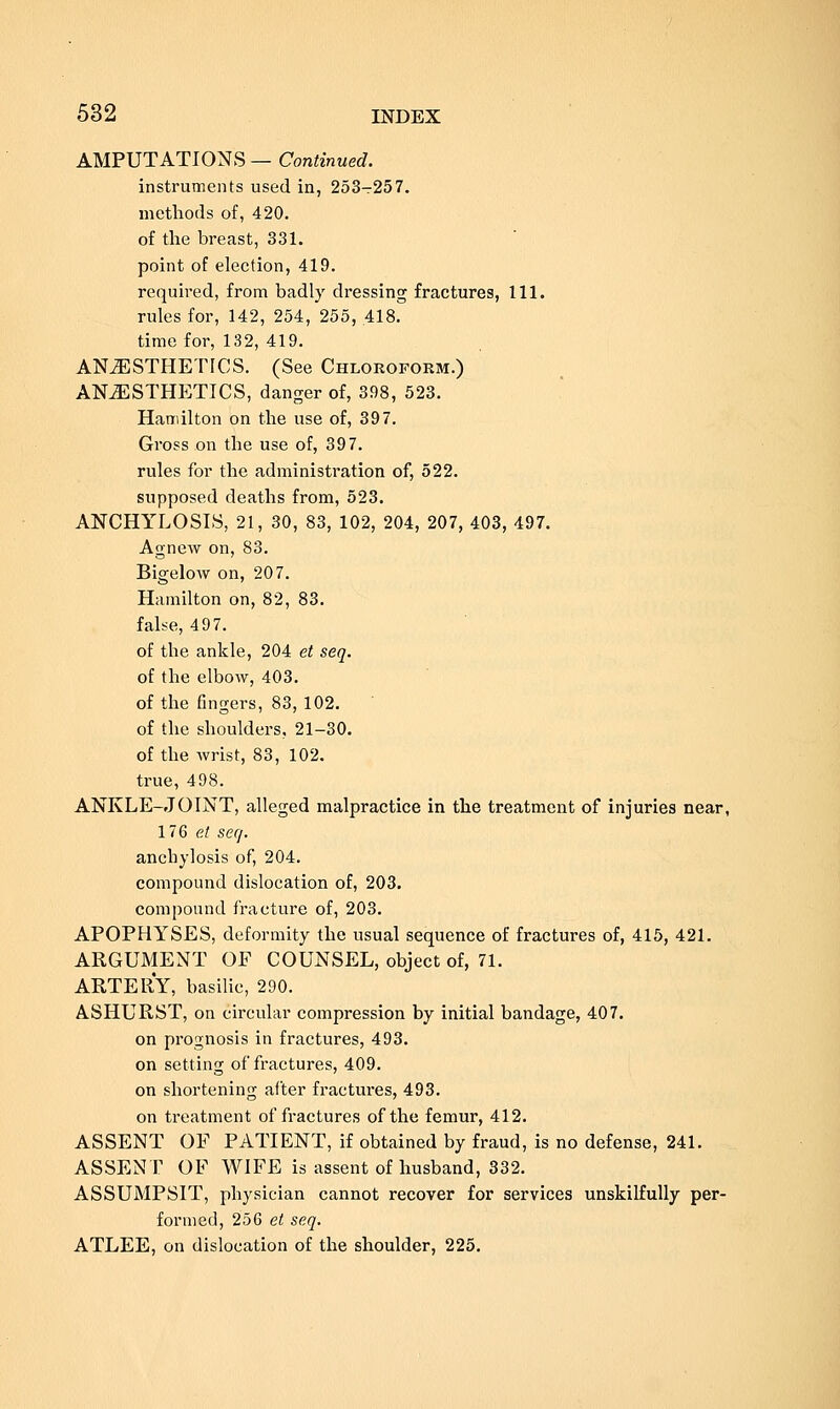 AMPUTATIONS — Continued. instruments used in, 253-257. methods of, 420. of the breast, 331. point of election, 419. required, from badly dressing fractures, 111. rules for, 142, 254, 255, .418. time for, 132, 419. ANESTHETICS. (See Chloroform.) ANiESTHETICS, danger of, 398, 523. Hamilton on the use of, 397. Gross on the use of, 397. rules for the administration of, 522. supposed deaths from, 523. ANCHYLOSIS, 21, 30, 83, 102, 204, 207, 403, 497. Agnew on, 83. Bigelow on, 207. Hamilton on, 82, 83. false, 497. of the ankle, 204 et seq. of the elbow, 403. of the fingers, 83, 102. of the shoulders, 21-30. of the wrist, 83, 102. true, 498. ANKLE-JOINT, alleged malpractice in the treatment of injuries near, 176 et seq. anchylosis of, 204. compound dislocation of, 203. compound fracture of, 203. APOPHYSES, deformity the usual sequence of fractures of, 415, 421. ARGUMENT OF COUNSEL, object of, 71. ARTERY, basilic, 290. ASHURST, on circular compression by initial bandage, 407. on prognosis in fractures, 493. on setting of fractures, 409. on shortening after fractures, 493. on treatment of fractures of the femur, 412. ASSENT OF PATIENT, if obtained by fraud, is no defense, 241. ASSENT OF WIFE is assent of husband, 332. ASSUMPSIT, physician cannot recover for services unskilfully per- formed, 256 et seq. ATLEE, on dislocation of the shoulder, 225.