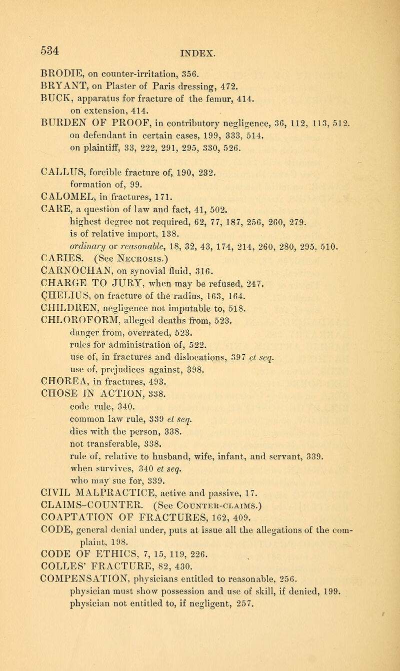 BRODIE, on counter-irritation, 356. BRYANT, on Plaster of Paris dressing, 472, BUCK, apparatus for fracture of the femur, 414. on extension, 414. BURDEISr OF PROOF, in contributory negligence, 36, 112, 113, 512. on defendant in certain cases, 199, 333, 514. on plaintiff, 33, 222, 291, 295, 330, 526. CALLUS, forcible fracture of, 190, 232. formation of, 99. CALOMEL, in fractures, 171. CARE, a question of law and fact, 41, 502. highest degree not required, 62, 77, 187, 256, 260, 279. is of relative import, 138. ordinary or reasonable, 18, 32, 43, 174, 214, 260, 280, 295, 510. CARIES. (See Necrosis.) CARNOCHAN, on synovial fluid, 316. CHARGE TO JURY, when may be refused, 247. CHELIUS, on fracture of the radius, 163, 164. CHILDREN, negligence not imputable to, 518. CHLOROFORM, alleged deaths from, 523. danger from, overrated, 523. rules for administration of, 522. use of, in fractures and dislocations, 397 et seq. use of, prejudices against, 398. CHOREA, in fractures, 493. CHOSE IN ACTION, 338. code rule, 340. common law rule, 339 ci seq. dies with the person, 338. not transferable, 338. rule of, relative to husband, wife, infant, and servant, 339. when survives, 340 et seq. who may sue for, 339. CIVIL MALPRACTICE, active and passive, 17. CLAIMS-COUNTER. (See Counter-claims.) COAPTATION OF FRACTURES, 162, 409. CODE, general denial under, puts at issue all the allegations of the com- plaint, 198. CODE OF ETHICS, 7, 15, 119, 226. COLLES' FRACTURE, 82, 430. COMPENSATION, physicians entitled to reasonable, 256. physician must show possession and use of skill, if denied, 199. physician not entitled to, if negligent, 257.