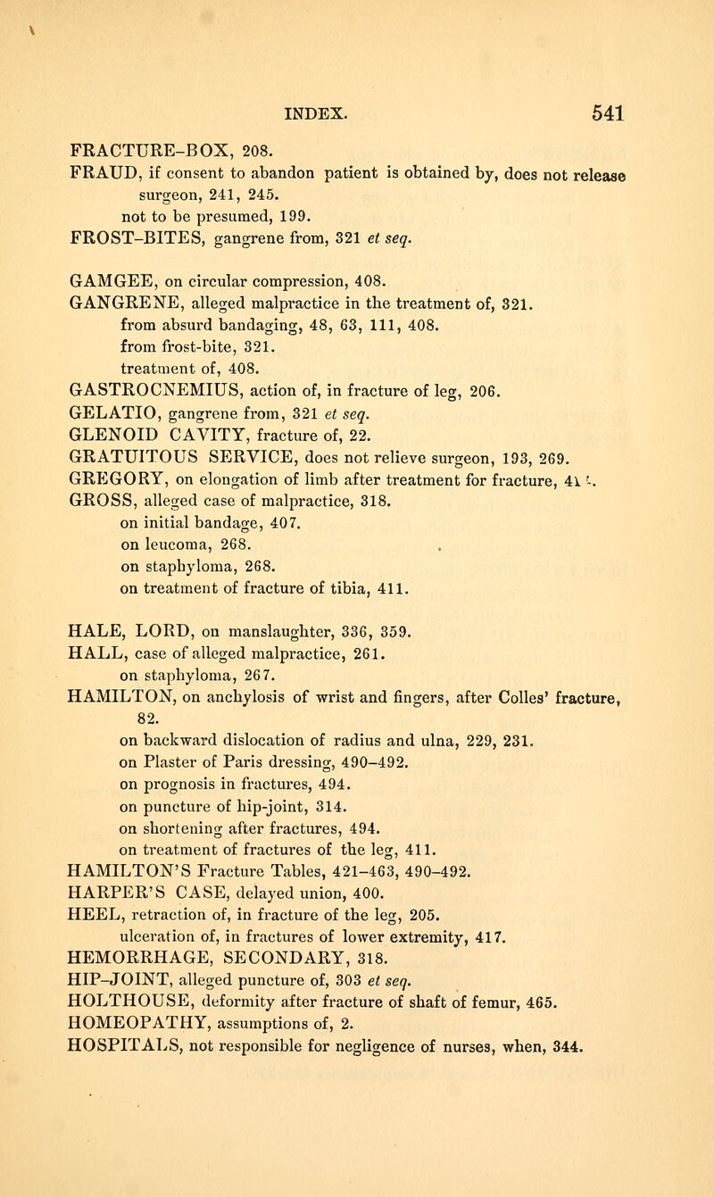 FRACTURE-BOX, 208. FRAUD, if consent to abandon patient is obtained by, does not release surgeon, 241, 245. not to be presumed, 199. FROST-BITES, gangrene from, 321 et seq. GAM GEE, on circular compression, 408. GANGRENE, alleged malpractice in the treatment of, 321. from absurd bandaging, 48, 63, 111, 408. from frost-bite, 321. treatment of, 408. GASTROCNEMIUS, action of, in fracture of leg, 206. GELATIO, gangrene from, 321 e< seq. GLENOID CAVITY, fracture of, 22. GRATUITOUS SERVICE, does not relieve surgeon, 193, 269. GREGORY, on elongation of limb after treatment for fracture, 41'-. GROSS, alleged case of malpractice, 318. on initial bandage, 407. on leucoma, 268. on staphyloma, 268. on treatment of fracture of tibia, 411. HALE, LORD, on manslaughter, 336, 359. HALL, case of alleged malpractice, 261. on staphyloma, 267. HAMILTON, on anchylosis of wrist and fingers, after CoUes' fracture, 82. on backward dislocation of radius and ulna, 229, 231. on Plaster of Paris dressing, 490-492. on prognosis in fractures, 494. on puncture of hip-joint, 314. on shortening after fractures, 494. on treatment of fractures of the leg, 411. HAMILTON'S Fracture Tables, 421-463, 490-492. HARPER'S CASE, delayed imion, 400. HEEL, retraction of, in fi-acture of the leg, 205. ulceration of, in fractures of lower extremity, 417, HEMORRHAGE, SECONDARY, 318. HIP-JOINT, alleged puncture of, 303 et seq. HOLTHOUSE, deformity after fracture of shaft of femur, 465. HOMEOPATHY, assumptions of, 2. HOSPITALS, not responsible for negligence of nurses, when, 344.