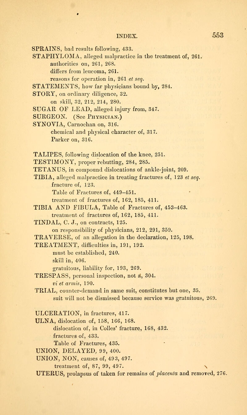 SPRAINS, bad results following, 433. STAPHYLOMA, alleged malpractice in the treatment of, 261. authorities on, 261, 268. differs from leucoma, 261. reasons for operation in, 261 et seq. STATEMENTS, how far physicians bound by, 284. STORY, on ordinary diligence, 32. on skill, 32, 212, 214, 280. SUGAR OF LEAD, alleged injury from, 347. SURGEON. (See Physician.) SYNOVIA, Carnochan on, 316. chemical and physical character of, 317. Parker on, 316. TALIPES, following dislocation of the knee, 251, TESTIMONY, proper rebutting, 284, 285. TETANUS, in compound dislocations of ankle-joint, 209. TIBIA, alleged malpractice in treating fractures of, 123 et seq. fracture of, 123. Table of Fractures of, 449-451. treatment of fractures of, 162, 185, 411. TIBIA AND FIBULA, Table of Fractures of, 453-463. treatment of fractures of, 162, 185, 411. TINDAL, C. J., on contracts, 125. on responsibility of physicians, 212, 291, 359. TRAVERSE, of an allegation in the declaration, 125, 198. TREATMENT, difficulties in, 191, 192. must be established, 240. skill in, 406. gratuitous, liability for, 193, 269. TRESPASS, personal inspection, not si, 304. vi et armis, 190. TRIAL, counter-demand in same suit, constitutes but one, 35. suit will not be dismissed because service was gratuitous, 269. ULCERATION, in fractures, 417. ULNA, dislocation of, 158, 166, 168. dislocation of, in Colles' fracture, 168, 432. fractures of, 433. Table of Fractures, 435. UNION, DELAYED; 99, 400. UNION, NON, causes of, 493, 497. treatment of, 87, 99, 497. \ UTERUS, prolapsus of taken for remains of placenta and removed, 276.