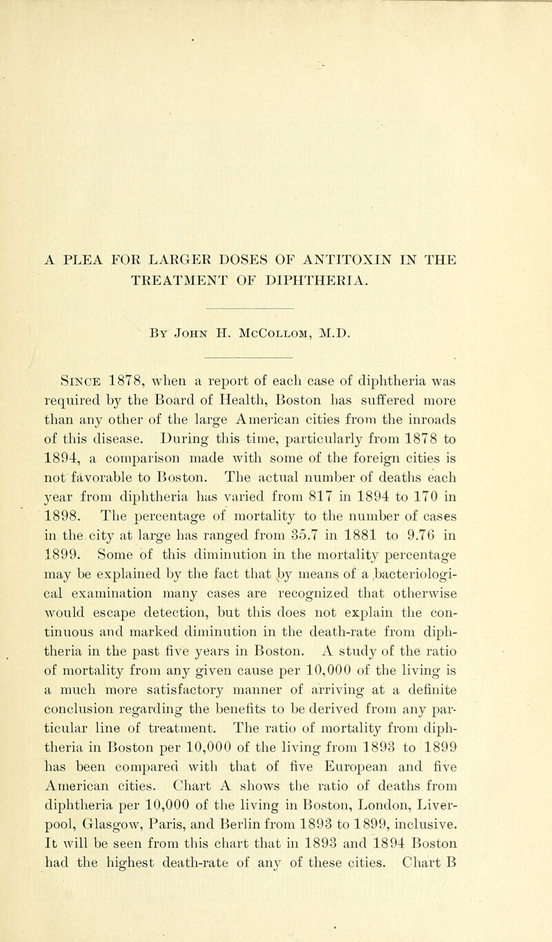 TREATMENT OF DIPHTHERIA. By John H. McCollom, M.D. Since 1878, when a report of each case of diphtheria was required by the Board of Health, Boston has suffered more than any other of the large American cities from the inroads of this disease. During this time, particularly from 1878 to 1894, a comparison made with some of the foreign cities is not favorable to Boston. The actual number of deaths each year from diphtheria has varied from 817 in 1894 to 170 in 1898. The percentage of mortality to the number of cases in the.city at large has ranged from 35.7 in 1881 to 9.76 in 1899. Some of this diminution in the mortality percentage may be explained by the fact that by means of a bacteriologi- cal examination many cases are recognized that otherwise would escape detection, but this does not explain the con- tinuous and marked diminution in the death-rate from diph- theria in the past five years in Boston. A study of the ratio of mortality from any given cause per 10,000 of the living is a much more satisfactory manner of arriving at a definite conclusion regarding the benefits to be derived from any par- ticular line of treatment. The ratio of mortality from diph- theria in Boston per 10,000 of the living from 1893 to 1899 has been compared with that of five European and five American cities. Chart A shows the ratio of deaths from diphtheria per 10,000 of the living in Boston, London, Liver- pool, Glasgow, Paris, and Berlin from 1893 to 1899, inclusive. It Avill be seen from this chart that in 1893 and 1894 Boston had the highest death-rate of any of these cities. Chart B