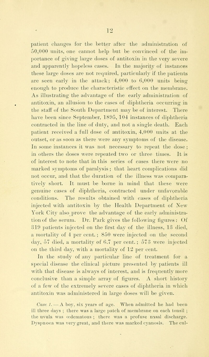 patient changes for the better after the administration of 50,000 nnits, one cannot help but be convinced of the im- portance of giving large doses of antitoxin in the very severe and apparently hopeless cases. In the majority of instances these large doses are not required, particularly if the patients are seen early in the attack; 4,000 to 6,000 units being enough to produce the characteristic effect on the membrane. As illustrating the advantage of the early administration of antitoxin, an allusion to the cases of diphtheria occurring in the staff of the South Department may be of interest. There have been since September, 1895, 104 instances of diphtheria contracted in the line of duty, and not a single death. Each patient received a full dose of antitoxin, 4,000 units at the outset, or as soon as there were any symptoms of the disease. In some instances it was not necessary to repeat the dose; in others the doses were repeated two or three times. It is of interest to note that in this series of cases there were no marked symptoms of paralysis; that heart complications did not occur, and that the duration of the illness was compara- tively short. It must be borne in mind that these were genuine cases of diphtheria, contracted mider unfavorable conditions. The results obtained with cases of diphtheria injected with antitoxin by the Health Department of New York City also j)rove the advantage of the early administra- tion of the serum. Dr. Park gives the following figures : Of 319 patients injected on the first day of the illness, 13 died, a mortality of 4 per cent.; 850 were injected on the second day, 57 died, a mortality of 6.7 per cent.; 573 were mjected on the third day, with a mortality of 12 per cent. In the study of any particular line of treatment for a special disease the clinical picture presented by patients ill with that disease is always of interest, and is frequently more conclusive than a simple array of figures. A short history of a few of the extremely severe cases of diphtheria in which antitoxin was administered in large doses will be given. Case 1. — A boy, six years of age. When admitted he had been ill three days ; there was a large patch of membrane on each tonsil ; the uvula was edematous ; there was a profuse nasal discharge. Dyspnoea was very great, and there was marked c3fanosis. The cul-