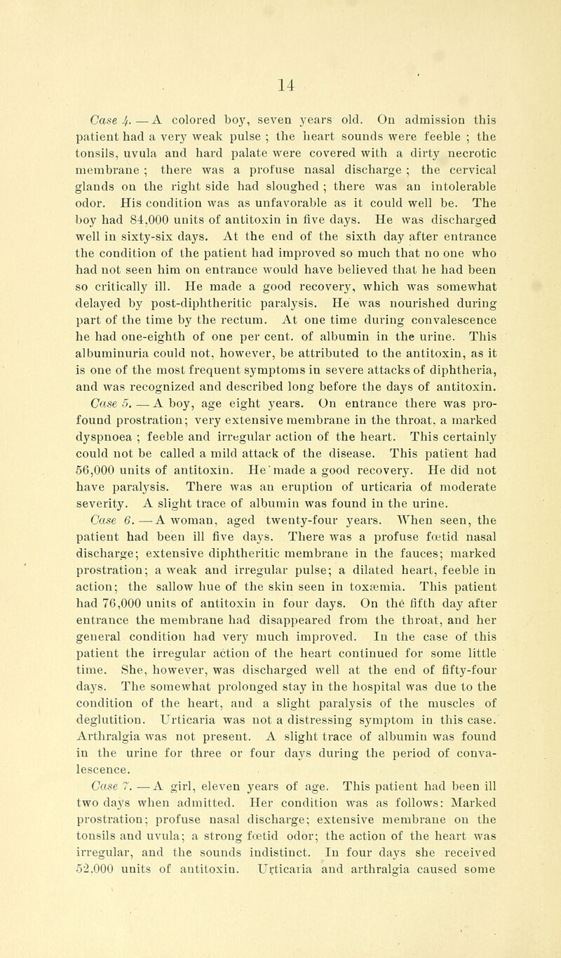 Case 4. — A colored boy, seven years old. On admission this patient had a very weak pulse ; the heart sounds were feeble ; the tonsils, uvula and hard palate were covered with a dirty necrotic membrane ; there was a profuse nasal discharge ; the cervical glands on the right side had sloughed ; there was an intolerable odor. His condition was as unfavorable as it could well be. The boy had 84,000 units of antitoxin in five days. He was discharged well in sixty-six days. At the end of the sixth day after entrance the condition of the patient had improved so much that no one who had not seen him on entrance would have believed that he had been so critically ill. He made a good recovery, which was somewhat delayed by post-diphtheritic paralysis. He was nourished during part of the time by the rectum. At one time during convalescence he had one-eighth of one per cent, of albumin in the urine. This albuminuria could not, however, be attributed to the antitoxin, as it is one of the most frequent symptoms in severe attacks of diphtheria, and was recognized and described long before the days of antitoxin. Case5.—A boy, age eight years. On entrance there was pro- found prostration; very extensive membrane in the throat, a marked dyspnoea ; feeble and irregular action of the heart. This certainly could not be called a mild attack of the disease. This patient had 56,000 units of antitoxin. He'made a good recovery. He did not have paralysis. There was an eruption of urticaria of moderate severity. A slight trace of albumin was found in the urine. Case 6. —A woman, aged twenty-four years. When seen, the patient had been ill five days. There was a profuse foetid nasal discharge; extensive diphtheritic membrane in the fauces; marked prostration; a weak and irregular pulse; a dilated heart, feeble in action; the sallow hue of the skin seen in toxEemia. This patient had 76,000 units of antitoxin in four days. On the fifth day after entrance the membrane had disappeared from the throat, and her general condition had very much improved. In the case of this patient the irregular action of the heart continued for some little time. She, however, was discharged well at the end of fifty-four days. The somewhat prolonged stay in the hospital was due to the condition of the heart, and a slight paralysis of the muscles of deglutition. Urticaria was not a distressing symptom in this case. Arthralgia was not present. A slight trace of albumin was found in the urine for three or four days during the period of conva- lescence. Case 7. —A girl, eleven yeai'S of age. This patient had been ill two days when admitted. Her condition was as follows: Marked prostration; profuse nasal discharge; extensive membrane on the tonsils and uvula; a strong fcetid odor; the action of the heart was irregular, and the sounds indistinct. In four days she received 52,000 units of antitoxin. Urticaria and arthralgia caused some