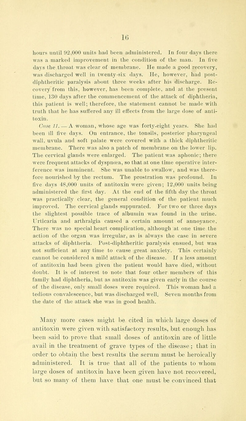 hours until 92,000 units had been administered. In four days there was a marked improvement in the condition of the man. In five days the throat was clear of membrane. He made a good recovery, was discharged well in twenty-six days. He, however, had post- diphtheritic paralysis about three weeks after his discharge. Re- covery from this, however, has been complete, and at the present time, 130 days after the commencement of the attack of diphtheria, this patient is well; therefore, the statement cannot be made with truth that he has suffered any ill effects from the large dose of anti- toxin. Case 11 A woman, whose age was forty-eight years. She had been ill five days. On entrance, the tonsils, posterior pharyngeal wall, uvula and soft palate were covered with a thick diphtheritic membrane. There was also a patch of membrane on the lower lip. The cervical glands were enlarged. The patient was aphonic; there were frequent attacks of dyspnoea, so that at one time operative inter- ference was imminent. She was unable to swallow, and was there- fore nourished by the rectum. The prostration was profound. In five days 48,000 units of antitoxin were given; 12,000 units being administered the first day. At the end of the fifth day the throat was practically clear, the general condition of the patient much improved. The cervical glands suppurated. For two or three days the slightest possible trace of albumin was found in the urine. Urticaria and arthralgia caused a certain amount of annoyance. There was no special heart comiDlication, although at one time the action of the organ was irregular, as is always the case in severe attacks of diphtheria. Post-diphtheritic paralysis ensued, but was not sufficient at any time to cause great anxiety. This certainh' cannot be considered a mild attack of the disease. If a less amount of antitoxin had been given the patient would have died, without doubt. It is of interest to note that four other members of this family had diphtheria, but as antitoxin was given early in the course of the disease, only small doses were required. This woman had a tedious convalescence, but was discharged well. Seven months from the date of the attack she was in good health. Many more cases might be cited in which large closes of antitoxin were given with satisfactory results, but enough has been said to prove that small doses of antitoxin are of little avail in the treatment of grave types of the disease; that in order to obtain the best results the serum must be heroically administered. It is true that all of the patients to whom large doses of antitoxin have been given have not recovered, but so many of them have that one must be convinced that