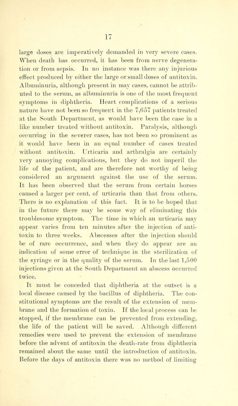 large doses are imperatively demanded in very severe cases. When death has occurred, it has been from nerve degenera- tion or from sepsis. In no instance was there any injurious effect produced by either the large or small doses of antitoxin. Albuminuria, although present in may cases, cannot be attrib- uted to the serum, as albuminuria is one of the most frequent symptoms in diphtheria. Heart complications of a serious nature have not been so frequent in the 7,657 patients treated at the South Department, as vi^ould have been the case in a like number treated without antitoxin. Paralysis, although occurring in the severer cases, has not been so prominent as it would have been in an equal number of cases treated without antitoxin. Urticaria and arthralgia are certainly very annoying complications, but they do not imperil the life of the patient, and are therefore not worthy of being- considered an argument against the use of the serum. It has been observed that the serum from certain horses caused a larger per cent, of urticaria than that from others. There is no explanation of this fact. It is to be hoped that in the future there may be some way of eliminating this troublesome symptom. The time in which an urticaria may appear varies from ten minutes after the injection of anti- toxin to three weeks. Abscesses after the injection should be of rare occurrence, and when they do appear are an indication of some error of technique in the sterilization of the syringe or in the quality of the serum. In the last 1,500 injections given at the South Department an abscess occurred twice. It must be conceded that diphtheria at the outset is a local disease caused by the bacillus of diphtheria. The con- stitutional symptoms are the result of the extension of mem- brane and the formation of toxin. If the local process can be stopped, if the membrane can be prevented from extending, the life of the patient will be saved. Although different remedies were used to prevent the extension of membrane before the advent of antitoxin the death-rate from diphtheria remained about the same until the introduction of antitoxin. Before the days of antitoxin there was no method of limiting