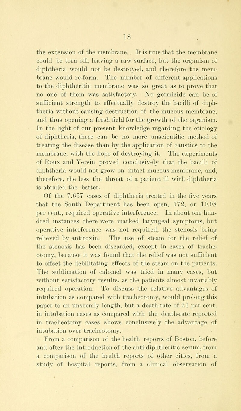 the extension of the membrane. It is true that the membrane coukl be torn off, leaving a raw surface, but the organism of diphtheria would not be destroyed, and therefore the mem- brane would re-form. The number of different applications to the diphtheritic membrane was so great as to jDrove that no one of them was satisfactory. No germicide can be of sufficient strength to effectually destroy the bacilli of diph- theria without causing destruction of the mucous membrane, and thus opening a fresh field for the growth of the organism. In the light of our present knowledge regarding the etiology of diphtheria, there can be no more unscientific method of treating the disease than by the application of caustics to the membrane, with the hope of destroying it. The experiments of Roux and Yersin proved conclusively that the bacilli of diphtheria would not grow on intact mucous membrane, and, therefore, the less the throat of a patient ill Avith diphtheria is abraded the better. Of the 7,657 cases of diphtheria treated in the five years that the South Department has been open, 772, or 10.08 per cent., required operative interference. In about one hun- dred instances there were marked laryngeal symptoms, but operative interference was not required, the stenosis being relieved by antitoxin. The use of steam for the relief of the stenosis has been discarded, except in cases of trache- otomy, because it was found that the relief was not sufficient to offset the debilitating effects of the steam on the patients. The sublimation of calomel was tried in many cases, but without satisfactory results, as the patients almost invariably required operation. To discuss the relative advantages of intubation as compared with tracheotomy, would prolong this paper to an unseemly length, but a death-rate of 34 per cent, in intubation cases as compared with the death-rate reported in tracheotomy cases shows conclusively the advantage of intubation over tracheotomy. From a comparison of the health I'eports of Boston, before and after the introduction of the anti-diphtheritic serum, from a comparison of the health reports of other cities, from a study of hospital reports, from a clinical observation of