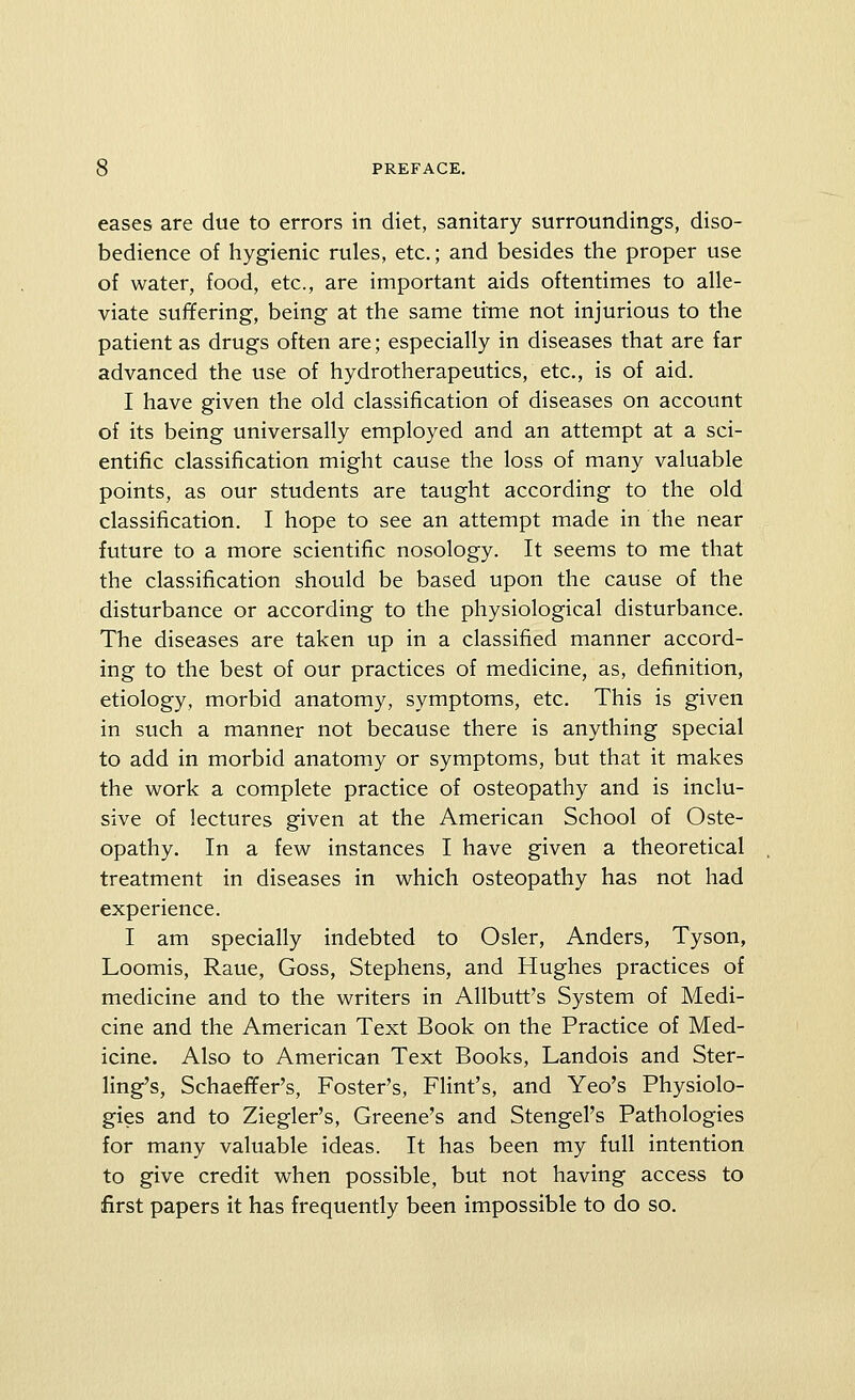 eases are due to errors in diet, sanitary surroundings, diso- bedience of hygienic rules, etc.; and besides the proper use of water, food, etc., are important aids oftentimes to alle- viate suffering, being at the same time not injurious to the patient as drugs often are; especially in diseases that are far advanced the use of hydrotherapeutics, etc., is of aid. I have given the old classification of diseases on account of its being universally employed and an attempt at a sci- entific classification might cause the loss of many valuable points, as our students are taught according to the old classification. I hope to see an attempt made in the near future to a more scientific nosology. It seems to me that the classification should be based upon the cause of the disturbance or according to the physiological disturbance. The diseases are taken up in a classified manner accord- ing to the best of our practices of medicine, as, definition, etiology, morbid anatomy, symptoms, etc. This is given in such a manner not because there is anything special to add in morbid anatomy or symptoms, but that it makes the work a complete practice of osteopathy and is inclu- sive of lectures given at the American School of Oste- opathy. In a few instances I have given a theoretical treatment in diseases in which osteopathy has not had experience. I am specially indebted to Osier, Anders, Tyson, Loomis, Raue, Goss, Stephens, and Hughes practices of medicine and to the writers in Allbutt's System of Medi- cine and the American Text Book on the Practice of Med- icine. Also to American Text Books, Landois and Ster- ling's, Schaeffer's, Foster's, Flint's, and Yeo's Physiolo- gies and to Ziegler's, Greene's and Stengel's Pathologies for many valuable ideas. It has been my full intention to give credit when possible, but not having access to first papers it has frequently been impossible to do so.