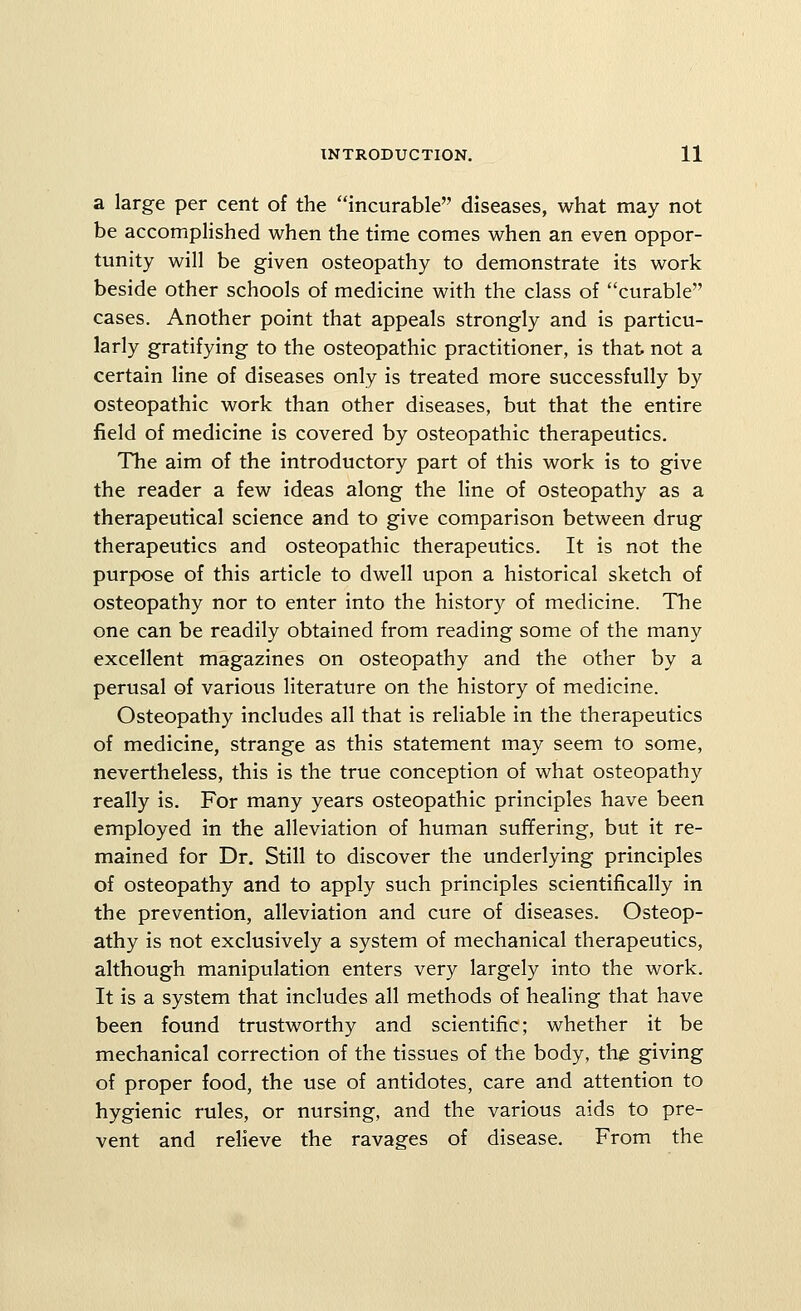 a large per cent of the incurable diseases, what may not be accomplished when the time comes when an even oppor- tunity will be given osteopathy to demonstrate its work beside other schools of medicine with the class of curable cases. Another point that appeals strongly and is particu- larly gratifying to the osteopathic practitioner, is that not a certain line of diseases only is treated more successfully by osteopathic work than other diseases, but that the entire field of medicine is covered by osteopathic therapeutics. The aim of the introductory part of this work is to give the reader a few ideas along the line of osteopathy as a therapeutical science and to give comparison between drug therapeutics and osteopathic therapeutics. It is not the purpose of this article to dwell upon a historical sketch of osteopathy nor to enter into the history of medicine. The one can be readily obtained from reading some of the many excellent magazines on osteopathy and the other by a perusal of various literature on the history of medicine. Osteopathy includes all that is reliable in the therapeutics of medicine, strange as this statement may seem to some, nevertheless, this is the true conception of what osteopathy really is. For many years osteopathic principles have been employed in the alleviation of human suffering, but it re- mained for Dr. Still to discover the underlying principles of osteopathy and to apply such principles scientifically in the prevention, alleviation and cure of diseases. Osteop- athy is not exclusively a system of mechanical therapeutics, although manipulation enters very largely into the work. It is a system that includes all methods of healing that have been found trustworthy and scientific; whether it be mechanical correction of the tissues of the body, the giving of proper food, the use of antidotes, care and attention to hygienic rules, or nursing, and the various aids to pre- vent and relieve the ravages of disease. From the