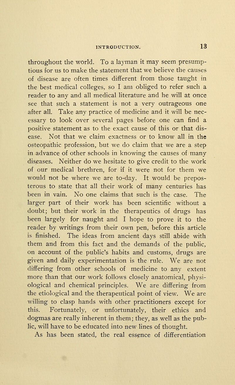 throughout the world. To a layman it may seem presump- tious for us to make the statement that we believe the causes of disease are often times different from those taught in the best medical colleges, so I am obliged to refer such a reader to any and all medical Hterature and he will at once see that such a statement is not a very outrageous one after all. Take any practice of medicine and it will be nec- essary to look over several pages before one can find a positive statement as to the exact cause of this or that dis- ease. Not that we claim exactness or to know all in the osteopathic profession, but we do claim that we are a step in advance of other schools in knowing the causes of many diseases. Neither do we hesitate to give credit to the work of our medical brethren, for if it were not for them we would not be where we are to-day. It would be prepos- terous to state that all their work of many centuries has been in vain. No one claims that such is the case. The larger part of their work has been scientific without a doubt; but their work in the therapeutics of drugs has been largely for naught and I hope to prove it to the reader by writings from their own pen, before this article is finished. The ideas from ancient days still abide with them and from this fact and the demands of the public, on account of the public's habits and customs, drugs are given and daily experimentation is the rule. We are not differing from other schools of medicine to any extent more than that our work follows closely anatomical, physi- ological and chemical principles. We are differing from the etiological and the therapeutical point of view. We are wilHng to clasp hands with other practitioners except for this. Fortunately, or unfortunately, their ethics and dogmas are really inherent in them; they, as well as the pub- lic, will have to be educated into new lines of thought. As has been stated, the real essence of differentiation