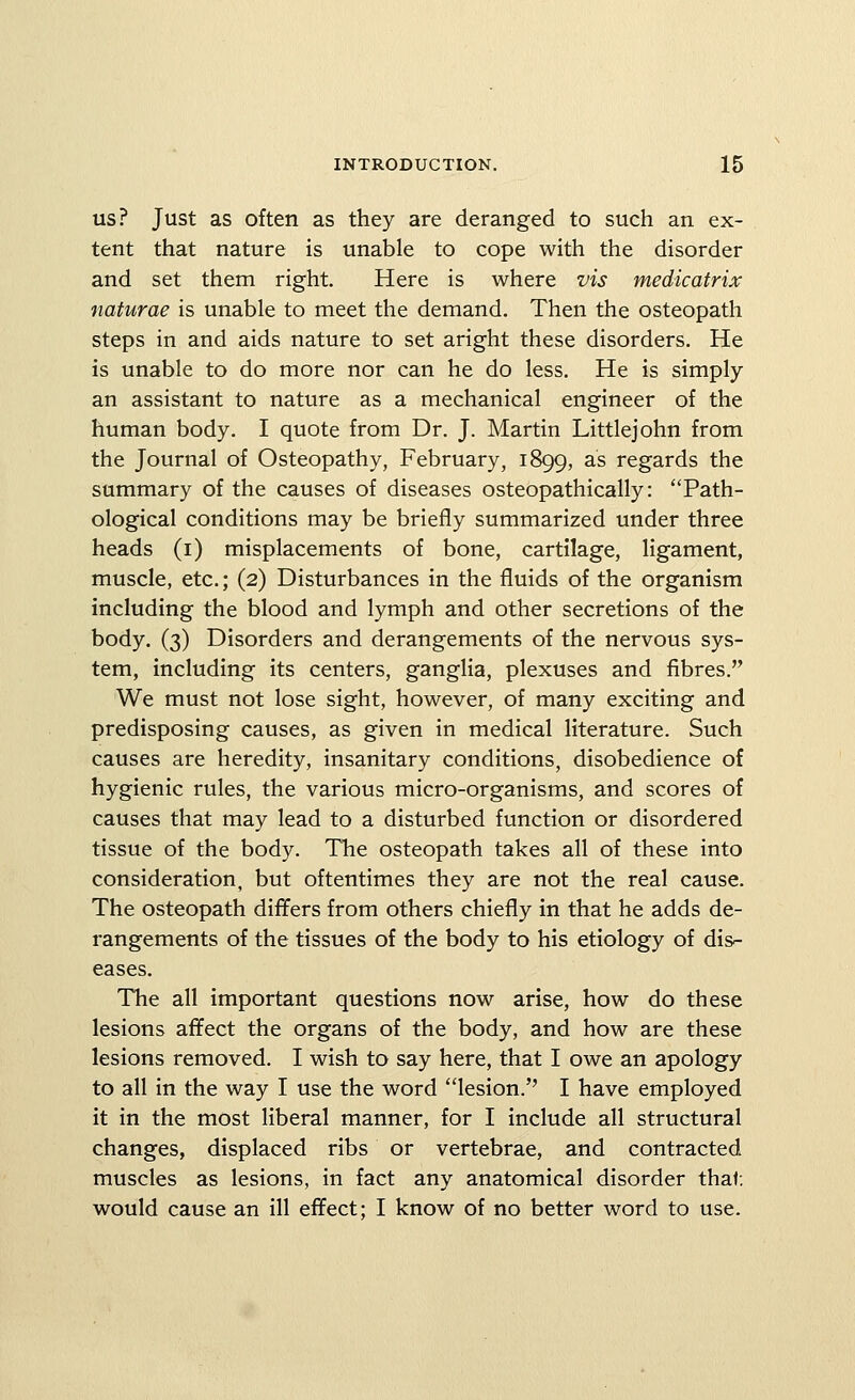 US? Just as often as they are deranged to such an ex- tent that nature is unable to cope with the disorder and set them right. Here is where vis medicatrix naturae is unable to meet the demand. Then the osteopath steps in and aids nature to set aright these disorders. He is unable to do more nor can he do less. He is simply an assistant to nature as a mechanical engineer of the human body. I quote from Dr. J. Martin Littlejohn from the Journal of Osteopathy, February, 1899, as regards the summary of the causes of diseases osteopathically: Path- ological conditions may be briefly summarized under three heads (i) misplacements of bone, cartilage, ligament, muscle, etc.; (2) Disturbances in the fluids of the organism including the blood and lymph and other secretions of the body. (3) Disorders and derangements of the nervous sys- tem, including its centers, ganglia, plexuses and fibres. We must not lose sight, however, of many exciting and predisposing causes, as given in medical literature. Such causes are heredity, insanitary conditions, disobedience of hygienic rules, the various micro-organisms, and scores of causes that may lead to a disturbed function or disordered tissue of the body. The osteopath takes all of these into consideration, but oftentimes they are not the real cause. The osteopath differs from others chiefly in that he adds de- rangements of the tissues of the body to his etiology of dis^ eases. The all important questions now arise, how do these lesions affect the organs of the body, and how are these lesions removed. I wish to say here, that I owe an apology to all in the way I use the word lesion. I have employed it in the most liberal manner, for I include all structural changes, displaced ribs or vertebrae, and contracted muscles as lesions, in fact any anatomical disorder that; would cause an ill effect; I know of no better word to use.