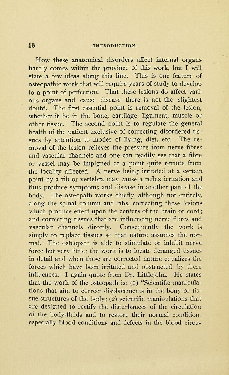 How these anatomical disorders affect internal organs hardly comes within the province of this work, but I will state a few ideas along this line. This is one feature of osteopathic work that will require years of study to develop to a point of perfection. That these lesions do affect vari- ous organs and cause disease there is not the slightest doubt. The first essential point is removal of the lesion, whether it be in the bone, cartilage, ligament, muscle or other tissue. The second point is to regulate the general health of the patient exclusive of correcting disordered tis- sues by attention to modes of living, diet, etc. The re- moval of the lesion relieves the pressure from nerve fibres and vascular channels and one can readily see that a fibre or vessel may be impigned at a point quite remote from the locality affected. A nerve being irritated at a certain point by a rib or vertebra may cause a reflex irritation and thus produce symptoms and disease in another part of the body. The osteopath works chiefly, although not entirely, along the spinal column and ribs, correcting these lesions which produce effect upon the centers of the brain or cord; and correcting tissues that are influencing nerve fibres and vascular channels directly. Consequently the work is simply to replace tissues so that nature assumes the nor- mal. The osteopath is able to stimulate or inhibit nerve force but very little; the work is to locate deranged tissues in detail and when these are corrected nature equalizes the forces which have been irritated and obstructed by these influences. I again quote from Dr. Littlejohn. He states that the work of the osteopath is: (i) Scientific manipula- tions that aim to correct displacements in the bony or tis- sue structures of the body; (2) scientific manipulations that are designed to rectify the disturbances of the circulation of the body-fluids and to restore their normal condition, especially blood conditions and defects in the blood circu-
