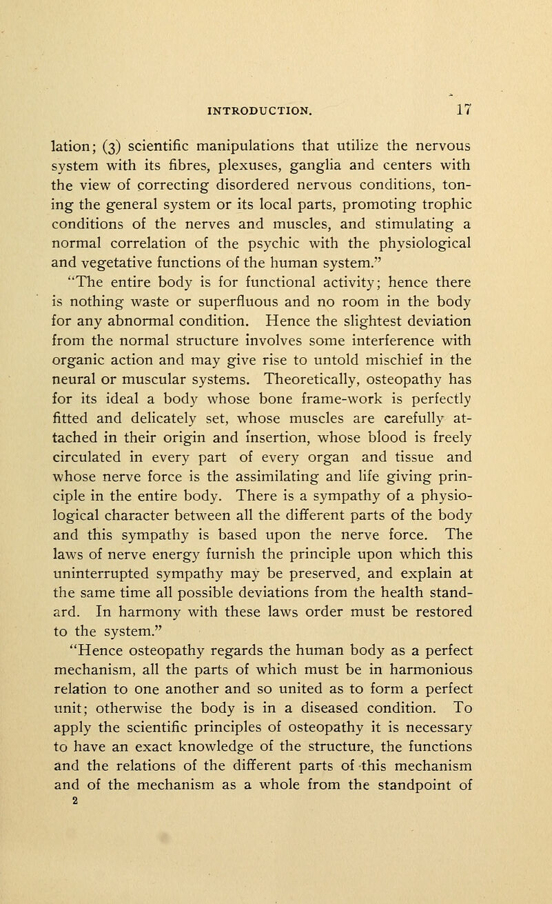 lation; (3) scientific manipulations that utilize the nervous system with its fibres, plexuses, gangha and centers with the view of correcting disordered nervous conditions, ton- ing the general system or its local parts, promoting trophic conditions of the nerves and muscles, and stimulating a normal correlation of the psychic with the physiological and vegetative functions of the human system. The entire body is for functional activity; hence there is nothing waste or superfluous and no room in the body for any abnormal condition. Hence the slightest deviation from the normal structure involves some interference with organic action and may give rise to untold mischief in the neural or muscular systems. Theoretically, osteopathy has for its ideal a body whose bone frame-work is perfectly fitted and delicately set, whose muscles are carefully at- tached in their origin and insertion, whose blood is freely circulated in every part of every organ and tissue and whose nerve force is the assimilating and life giving prin- ciple in the entire body. There is a sympathy of a physio- logical character between all the different parts of the body and this sympathy is based upon the nerve force. The laws of nerve energy furnish the principle upon which this uninterrupted sympathy may be preserved, and explain at the same time all possible deviations from the health stand- ard. In harmony with these laws order must be restored to the system. Hence osteopathy regards the human body as a perfect mechanism, all the parts of which must be in harmonious relation to one another and so united as to form a perfect unit; otherwise the body is in a diseased condition. To apply the scientific principles of osteopathy it is necessary to have an exact knowledge of the structure, the functions and the relations of the different parts of this mechanism and of the mechanism as a whole from the standpoint of 2